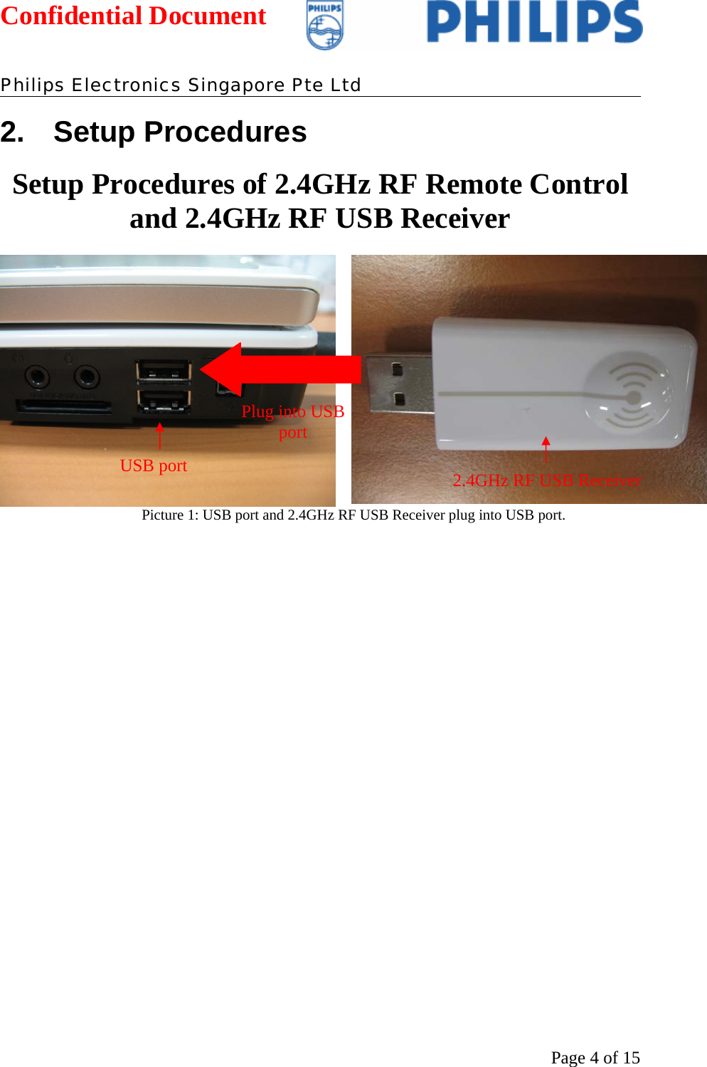 Confidential Document   Philips Electronics Singapore Pte Ltd  Page 4 of 152. Setup Procedures Setup Procedures of 2.4GHz RF Remote Control and 2.4GHz RF USB Receiver   Picture 1: USB port and 2.4GHz RF USB Receiver plug into USB port.  USB port  2.4GHz RF USB Receiver Plug into USB port 