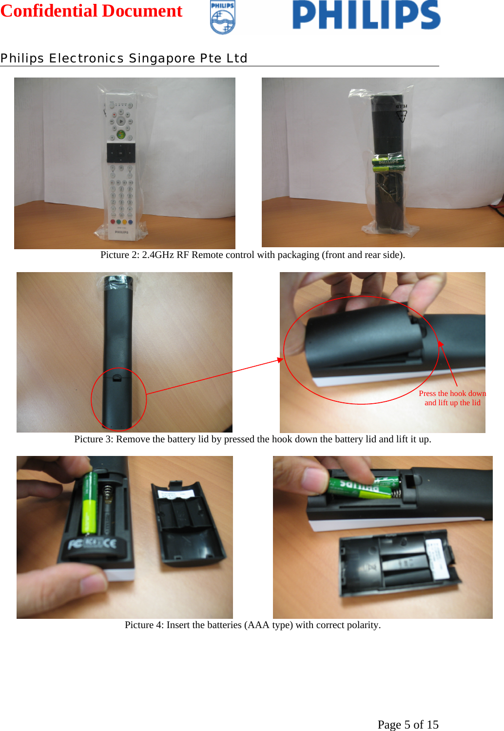 Confidential Document   Philips Electronics Singapore Pte Ltd  Page 5 of 15   Picture 2: 2.4GHz RF Remote control with packaging (front and rear side).    Picture 3: Remove the battery lid by pressed the hook down the battery lid and lift it up.    Picture 4: Insert the batteries (AAA type) with correct polarity. Press the hook down and lift up the lid