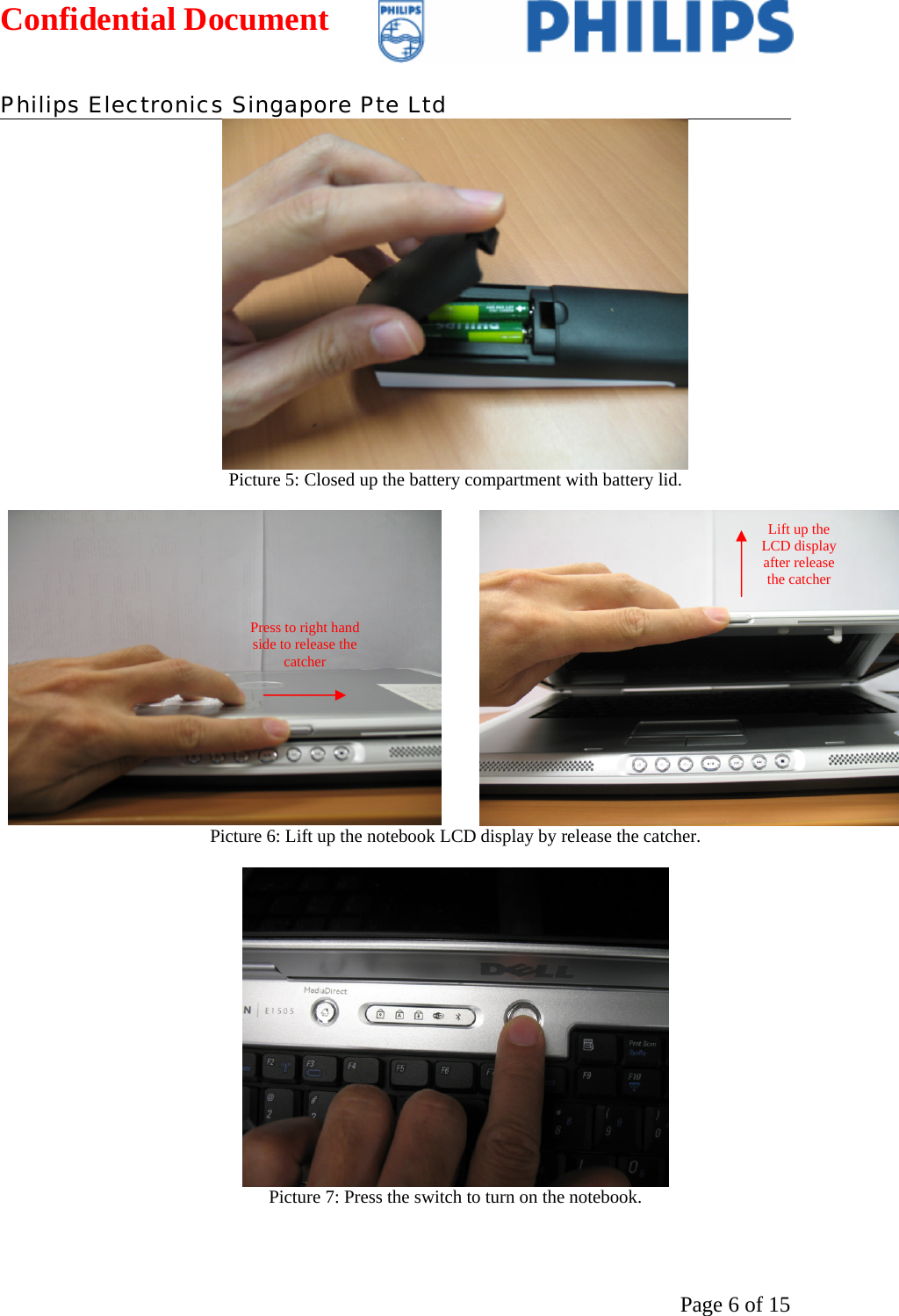 Confidential Document   Philips Electronics Singapore Pte Ltd  Page 6 of 15 Picture 5: Closed up the battery compartment with battery lid.    Picture 6: Lift up the notebook LCD display by release the catcher.   Picture 7: Press the switch to turn on the notebook.  Press to right hand side to release the catcher Lift up the LCD display after release the catcher 