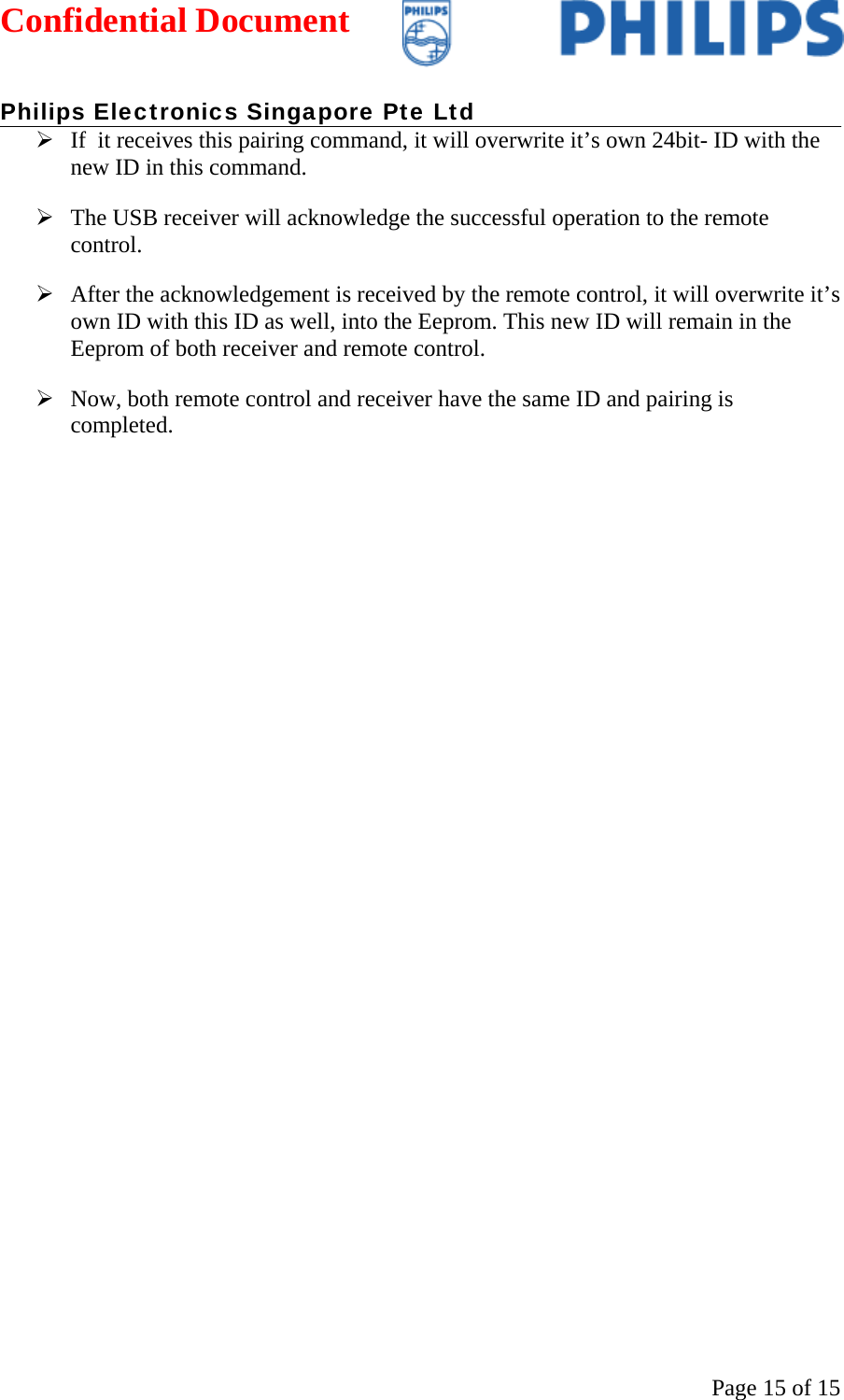 Confidential Document   Philips Electronics Singapore Pte Ltd  Page 15 of 15¾ If  it receives this pairing command, it will overwrite it’s own 24bit- ID with the new ID in this command.  ¾ The USB receiver will acknowledge the successful operation to the remote control. ¾ After the acknowledgement is received by the remote control, it will overwrite it’s own ID with this ID as well, into the Eeprom. This new ID will remain in the Eeprom of both receiver and remote control.  ¾ Now, both remote control and receiver have the same ID and pairing is completed.    