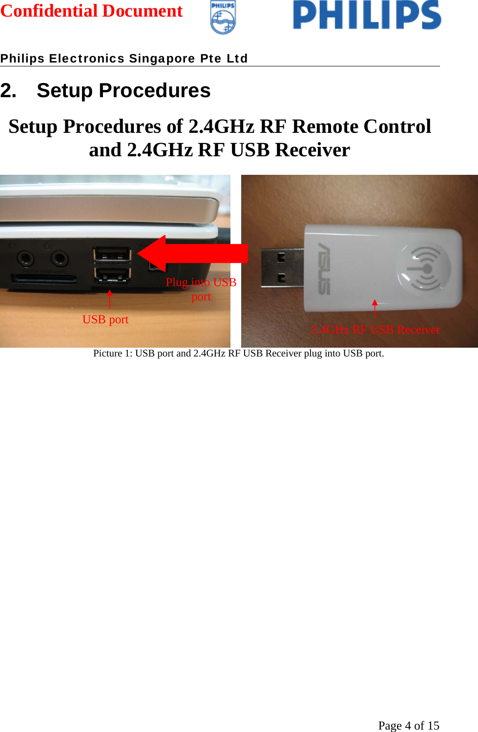 Confidential Document   Philips Electronics Singapore Pte Ltd  Page 4 of 152. Setup Procedures Setup Procedures of 2.4GHz RF Remote Control and 2.4GHz RF USB Receiver  Picture 1: USB port and 2.4GHz RF USB Receiver plug into USB port.  USB port  2.4GHz RF USB Receiver Plug into USB port 