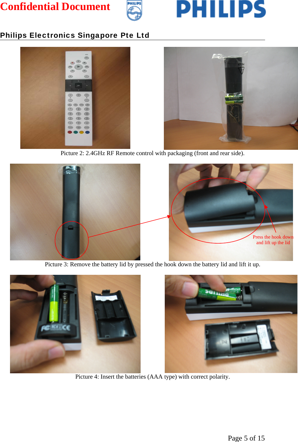 Confidential Document   Philips Electronics Singapore Pte Ltd  Page 5 of 15 Picture 2: 2.4GHz RF Remote control with packaging (front and rear side).  Picture 3: Remove the battery lid by pressed the hook down the battery lid and lift it up.  Picture 4: Insert the batteries (AAA type) with correct polarity. Press the hook down and lift up the lid