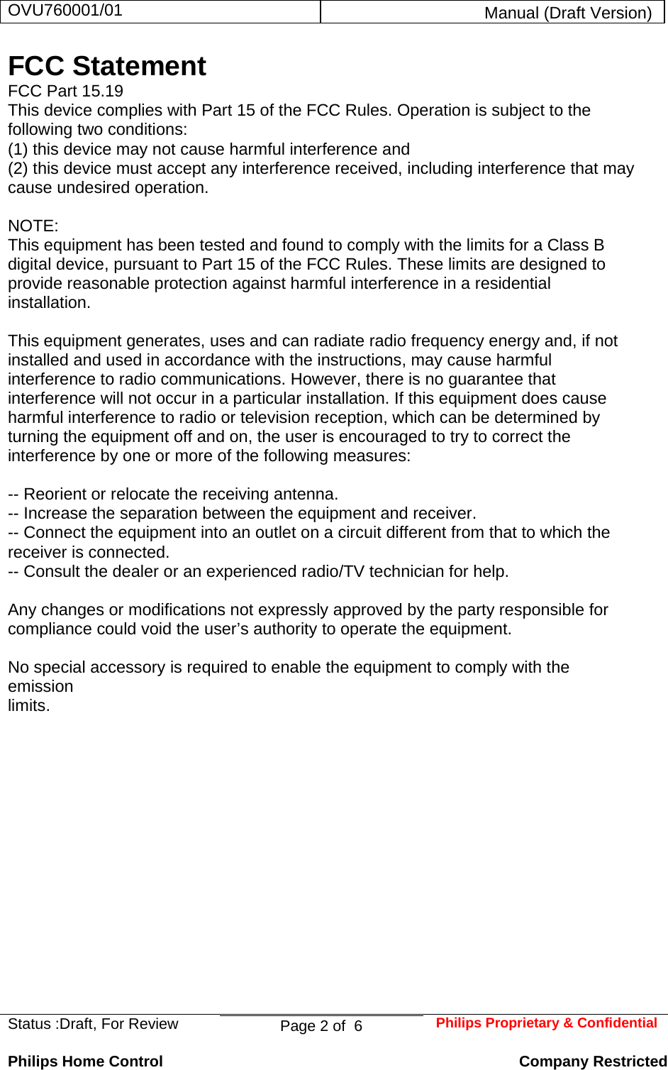 OVU760001/01  Manual (Draft Version)  Status :Draft, For Review  Page 2 of  6  Philips Proprietary &amp; ConfidentialPhilips Home Control   Company Restricted FCC Statement FCC Part 15.19 This device complies with Part 15 of the FCC Rules. Operation is subject to the following two conditions:  (1) this device may not cause harmful interference and  (2) this device must accept any interference received, including interference that may cause undesired operation.  NOTE:  This equipment has been tested and found to comply with the limits for a Class B digital device, pursuant to Part 15 of the FCC Rules. These limits are designed to provide reasonable protection against harmful interference in a residential installation.   This equipment generates, uses and can radiate radio frequency energy and, if not installed and used in accordance with the instructions, may cause harmful interference to radio communications. However, there is no guarantee that interference will not occur in a particular installation. If this equipment does cause harmful interference to radio or television reception, which can be determined by turning the equipment off and on, the user is encouraged to try to correct the interference by one or more of the following measures:  -- Reorient or relocate the receiving antenna. -- Increase the separation between the equipment and receiver. -- Connect the equipment into an outlet on a circuit different from that to which the receiver is connected. -- Consult the dealer or an experienced radio/TV technician for help.  Any changes or modifications not expressly approved by the party responsible for compliance could void the user’s authority to operate the equipment.  No special accessory is required to enable the equipment to comply with the emission limits.   