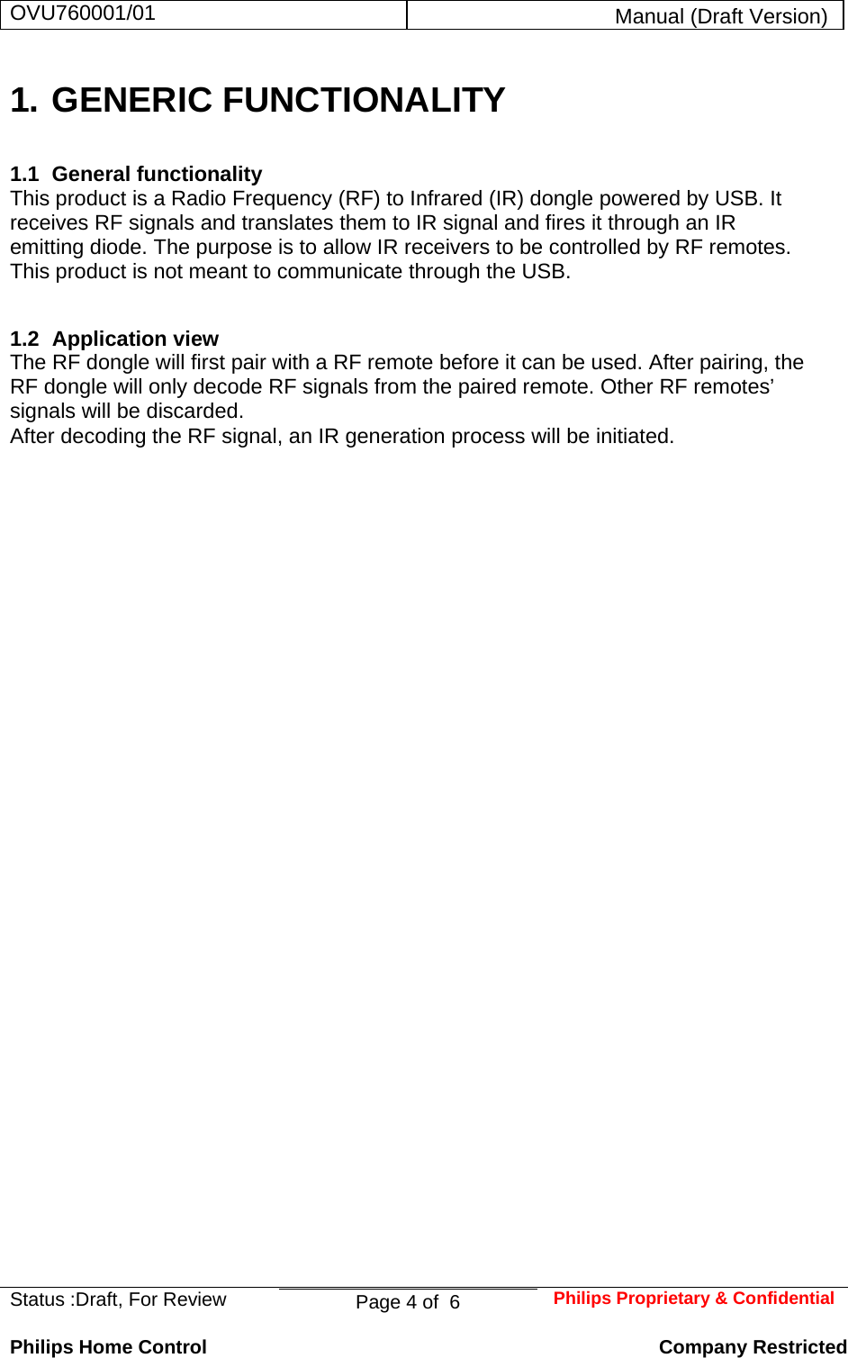 OVU760001/01  Manual (Draft Version)  Status :Draft, For Review  Page 4 of  6  Philips Proprietary &amp; ConfidentialPhilips Home Control   Company Restricted 1. GENERIC FUNCTIONALITY 1.1 General functionality This product is a Radio Frequency (RF) to Infrared (IR) dongle powered by USB. It receives RF signals and translates them to IR signal and fires it through an IR emitting diode. The purpose is to allow IR receivers to be controlled by RF remotes. This product is not meant to communicate through the USB. 1.2 Application view  The RF dongle will first pair with a RF remote before it can be used. After pairing, the RF dongle will only decode RF signals from the paired remote. Other RF remotes’ signals will be discarded.  After decoding the RF signal, an IR generation process will be initiated.             