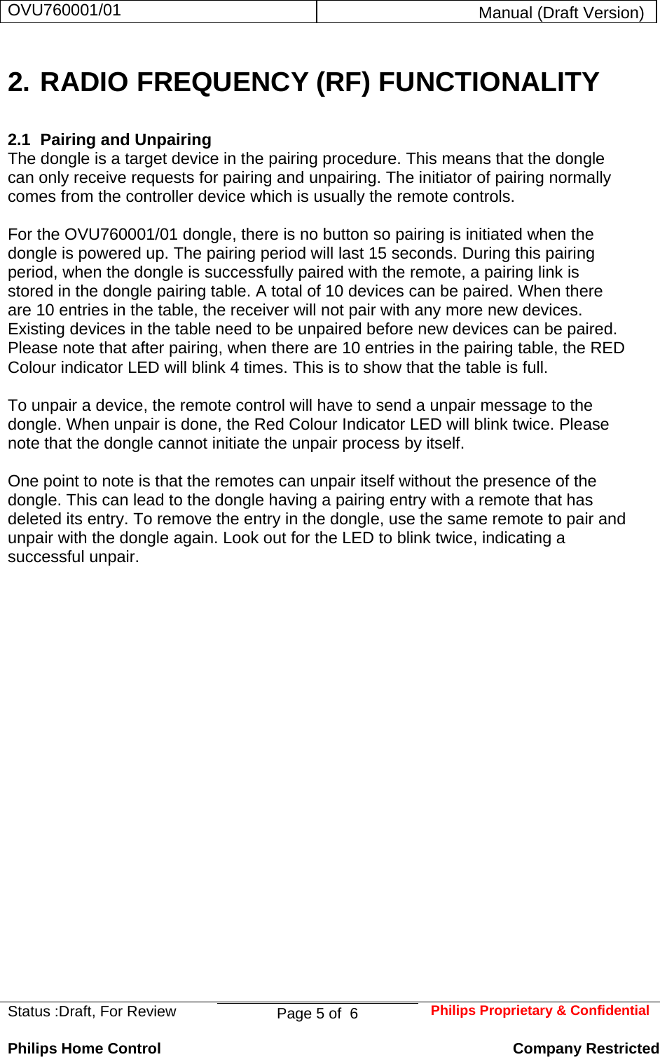 OVU760001/01  Manual (Draft Version)  Status :Draft, For Review  Page 5 of  6  Philips Proprietary &amp; ConfidentialPhilips Home Control   Company Restricted 2. RADIO FREQUENCY (RF) FUNCTIONALITY 2.1  Pairing and Unpairing   The dongle is a target device in the pairing procedure. This means that the dongle can only receive requests for pairing and unpairing. The initiator of pairing normally comes from the controller device which is usually the remote controls.   For the OVU760001/01 dongle, there is no button so pairing is initiated when the dongle is powered up. The pairing period will last 15 seconds. During this pairing period, when the dongle is successfully paired with the remote, a pairing link is stored in the dongle pairing table. A total of 10 devices can be paired. When there are 10 entries in the table, the receiver will not pair with any more new devices. Existing devices in the table need to be unpaired before new devices can be paired. Please note that after pairing, when there are 10 entries in the pairing table, the RED Colour indicator LED will blink 4 times. This is to show that the table is full.   To unpair a device, the remote control will have to send a unpair message to the dongle. When unpair is done, the Red Colour Indicator LED will blink twice. Please note that the dongle cannot initiate the unpair process by itself.   One point to note is that the remotes can unpair itself without the presence of the dongle. This can lead to the dongle having a pairing entry with a remote that has deleted its entry. To remove the entry in the dongle, use the same remote to pair and unpair with the dongle again. Look out for the LED to blink twice, indicating a successful unpair.                        