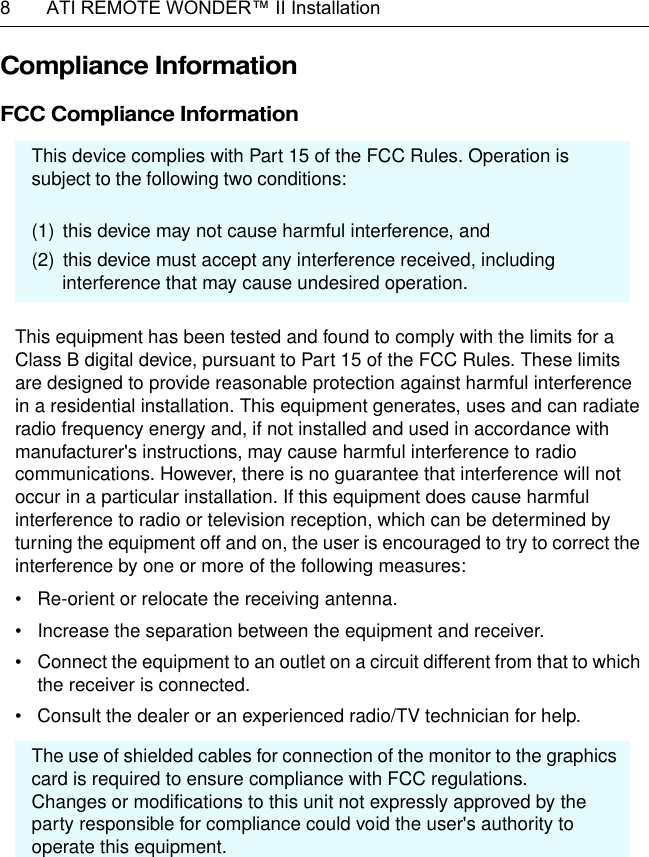 8  ATI REMOTE WONDER™ II InstallationCompliance Information FCC Compliance Information  This equipment has been tested and found to comply with the limits for a Class B digital device, pursuant to Part 15 of the FCC Rules. These limits are designed to provide reasonable protection against harmful interference in a residential installation. This equipment generates, uses and can radiate radio frequency energy and, if not installed and used in accordance with manufacturer&apos;s instructions, may cause harmful interference to radio communications. However, there is no guarantee that interference will not occur in a particular installation. If this equipment does cause harmful interference to radio or television reception, which can be determined by turning the equipment off and on, the user is encouraged to try to correct the interference by one or more of the following measures:• Re-orient or relocate the receiving antenna.• Increase the separation between the equipment and receiver.• Connect the equipment to an outlet on a circuit different from that to which the receiver is connected.• Consult the dealer or an experienced radio/TV technician for help.This  device complies with Part 15 of the FCC Rules. Operation is subject to the following two conditions:(1) this device may not cause harmful interference, and(2) this device must accept any interference received, including    interference that may cause undesired operation.The use of shielded cables for connection of the monitor to the graphics card is required to ensure compliance with FCC regulations.Changes or modifications to this unit not expressly approved by the party responsible for compliance could void the user&apos;s authority to operate this equipment.