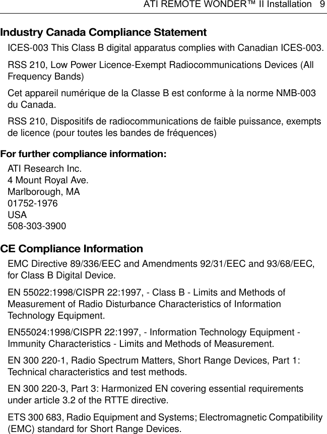 ATI REMOTE WONDER™ II Installation   9Industry Canada Compliance Statement ICES-003 This Class B digital apparatus complies with Canadian ICES-003.RSS 210, Low Power Licence-Exempt Radiocommunications Devices (All Frequency Bands)Cet appareil numérique de la Classe B est conforme à la norme NMB-003 du Canada.RSS 210, Dispositifs de radiocommunications de faible puissance, exempts de licence (pour toutes les bandes de fréquences)For further compliance information:ATI Research Inc.4 Mount Royal Ave.Marlborough, MA01752-1976USA508-303-3900CE Compliance Information EMC Directive 89/336/EEC and Amendments 92/31/EEC and 93/68/EEC, for Class B Digital Device.EN 55022:1998/CISPR 22:1997, - Class B - Limits and Methods of Measurement of Radio Disturbance Characteristics of Information Technology Equipment.EN55024:1998/CISPR 22:1997, - Information Technology Equipment - Immunity Characteristics - Limits and Methods of Measurement.EN 300 220-1, Radio Spectrum Matters, Short Range Devices, Part 1: Technical characteristics and test methods.EN 300 220-3, Part 3: Harmonized EN covering essential requirements under article 3.2 of the RTTE directive.ETS 300 683, Radio Equipment and Systems; Electromagnetic Compatibility (EMC) standard for Short Range Devices.
