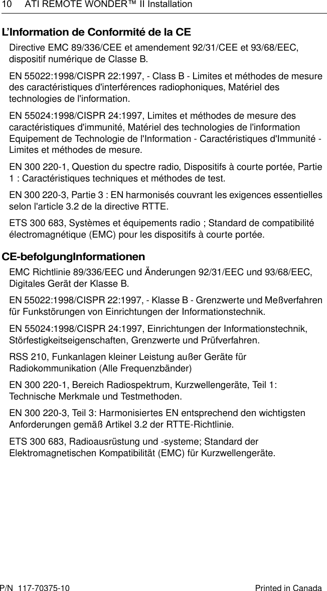 10  ATI REMOTE WONDER™ II InstallationL’Information de Conformité de la CEDirective EMC 89/336/CEE et amendement 92/31/CEE et 93/68/EEC, dispositif numérique de Classe B.EN 55022:1998/CISPR 22:1997, - Class B - Limites et méthodes de mesure des caractéristiques d&apos;interférences radiophoniques, Matériel des technologies de l&apos;information.EN 55024:1998/CISPR 24:1997, Limites et méthodes de mesure des caractéristiques d&apos;immunité, Matériel des technologies de l&apos;information Equipement de Technologie de l&apos;Information - Caractéristiques d&apos;Immunité - Limites et méthodes de mesure.EN 300 220-1, Question du spectre radio, Dispositifs à courte portée, Partie 1 : Caractéristiques techniques et méthodes de test.EN 300 220-3, Partie 3 : EN harmonisés couvrant les exigences essentielles selon l&apos;article 3.2 de la directive RTTE.ETS 300 683, Systèmes et équipements radio ; Standard de compatibilité électromagnétique (EMC) pour les dispositifs à courte portée.CE-befolgungInformationenEMC Richtlinie 89/336/EEC und Änderungen 92/31/EEC und 93/68/EEC, Digitales Gerät der Klasse B.EN 55022:1998/CISPR 22:1997, - Klasse B - Grenzwerte und Meßverfahren für Funkstörungen von Einrichtungen der Informationstechnik.EN 55024:1998/CISPR 24:1997, Einrichtungen der Informationstechnik, Störfestigkeitseigenschaften, Grenzwerte und Prüfverfahren.RSS 210, Funkanlagen kleiner Leistung außer Geräte für Radiokommunikation (Alle Frequenzbänder)EN 300 220-1, Bereich Radiospektrum, Kurzwellengeräte, Teil 1: Technische Merkmale und Testmethoden.EN 300 220-3, Teil 3: Harmonisiertes EN entsprechend den wichtigsten Anforderungen gemäß Artikel 3.2 der RTTE-Richtlinie.ETS 300 683, Radioausrüstung und -systeme; Standard der Elektromagnetischen Kompatibilität (EMC) für Kurzwellengeräte.Printed in CanadaP/N  117-70375-10