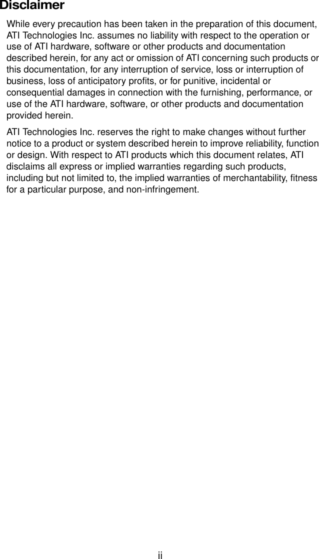 iiDisclaimerWhile every precaution has been taken in the preparation of this document, ATI Technologies Inc. assumes no liability with respect to the operation or use of ATI hardware, software or other products and documentation described herein, for any act or omission of ATI concerning such products or this documentation, for any interruption of service, loss or interruption of business, loss of anticipatory profits, or for punitive, incidental or consequential damages in connection with the furnishing, performance, or use of the ATI hardware, software, or other products and documentation provided herein. ATI Technologies Inc. reserves the right to make changes without further notice to a product or system described herein to improve reliability, function or design. With respect to ATI products which this document relates, ATI disclaims all express or implied warranties regarding such products, including but not limited to, the implied warranties of merchantability, fitness for a particular purpose, and non-infringement.