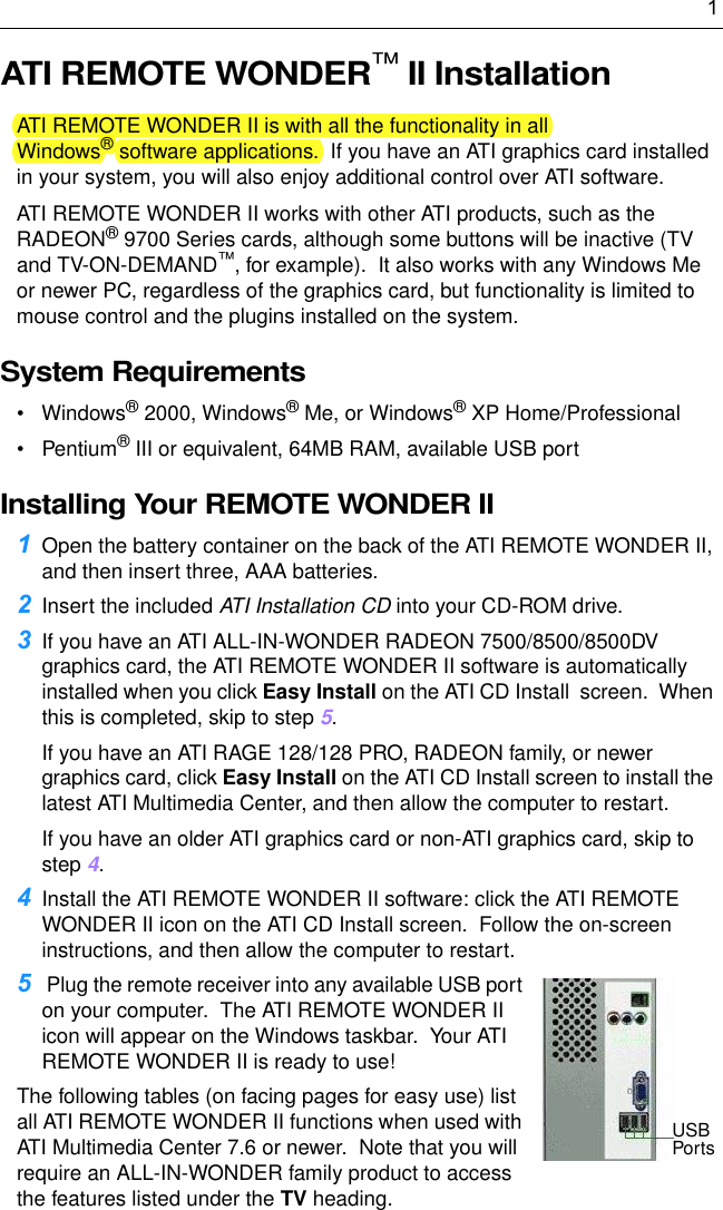 1ATI REMOTE WONDER™ II InstallationATI REMOTE WONDER II is with all the functionality in all Windows® software applications.  If you have an ATI graphics card installed in your system, you will also enjoy additional control over ATI software. ATI REMOTE WONDER II works with other ATI products, such as the RADEON® 9700 Series cards, although some buttons will be inactive (TV and TV-ON-DEMAND™, for example).  It also works with any Windows Me or newer PC, regardless of the graphics card, but functionality is limited to mouse control and the plugins installed on the system.  System Requirements• Windows® 2000, Windows® Me, or Windows® XP Home/Professional•Pentium® III or equivalent, 64MB RAM, available USB portInstalling Your REMOTE WONDER II1Open the battery container on the back of the ATI REMOTE WONDER II, and then insert three, AAA batteries. 2Insert the included ATI Installation CD into your CD-ROM drive.3If you have an ATI ALL-IN-WONDER RADEON 7500/8500/8500DV graphics card, the ATI REMOTE WONDER II software is automatically installed when you click Easy Install on the ATI CD Install  screen.  When this is completed, skip to step 5.  If you have an ATI RAGE 128/128 PRO, RADEON family, or newer graphics card, click Easy Install on the ATI CD Install screen to install the latest ATI Multimedia Center, and then allow the computer to restart.If you have an older ATI graphics card or non-ATI graphics card, skip to step 4. 4Install the ATI REMOTE WONDER II software: click the ATI REMOTE WONDER II icon on the ATI CD Install screen.  Follow the on-screen instructions, and then allow the computer to restart.5 Plug the remote receiver into any available USB port on your computer.  The ATI REMOTE WONDER II icon will appear on the Windows taskbar.  Your ATI REMOTE WONDER II is ready to use!  The following tables (on facing pages for easy use) list all ATI REMOTE WONDER II functions when used with ATI Multimedia Center 7.6 or newer.  Note that you will require an ALL-IN-WONDER family product to access the features listed under the TV heading.USBPorts