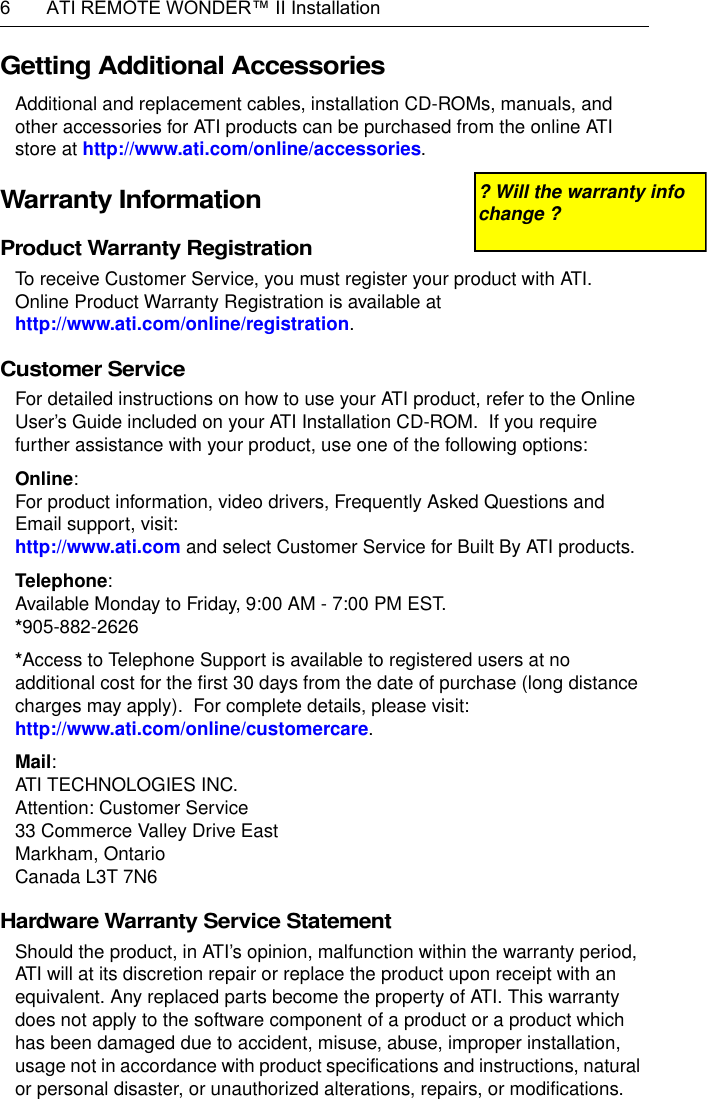 6  ATI REMOTE WONDER™ II InstallationGetting Additional AccessoriesAdditional and replacement cables, installation CD-ROMs, manuals, and other accessories for ATI products can be purchased from the online ATI store at http://www.ati.com/online/accessories.Warranty InformationProduct Warranty Registration To receive Customer Service, you must register your product with ATI.  Online Product Warranty Registration is available athttp://www.ati.com/online/registration.Customer Service For detailed instructions on how to use your ATI product, refer to the Online User’s Guide included on your ATI Installation CD-ROM.  If you require further assistance with your product, use one of the following options:Online:For product information, video drivers, Frequently Asked Questions and Email support, visit:http://www.ati.com and select Customer Service for Built By ATI products.Telephone:Available Monday to Friday, 9:00 AM - 7:00 PM EST.*905-882-2626*Access to Telephone Support is available to registered users at no additional cost for the first 30 days from the date of purchase (long distance charges may apply).  For complete details, please visit: http://www.ati.com/online/customercare.Mail:ATI TECHNOLOGIES INC.Attention: Customer Service33 Commerce Valley Drive EastMarkham, OntarioCanada L3T 7N6EHardware Warranty Service StatementShould the product, in ATI’s opinion, malfunction within the warranty period, ATI will at its discretion repair or replace the product upon receipt with an equivalent. Any replaced parts become the property of ATI. This warranty does not apply to the software component of a product or a product which has been damaged due to accident, misuse, abuse, improper installation, usage not in accordance with product specifications and instructions, natural or personal disaster, or unauthorized alterations, repairs, or modifications.? Will the warranty info change ?