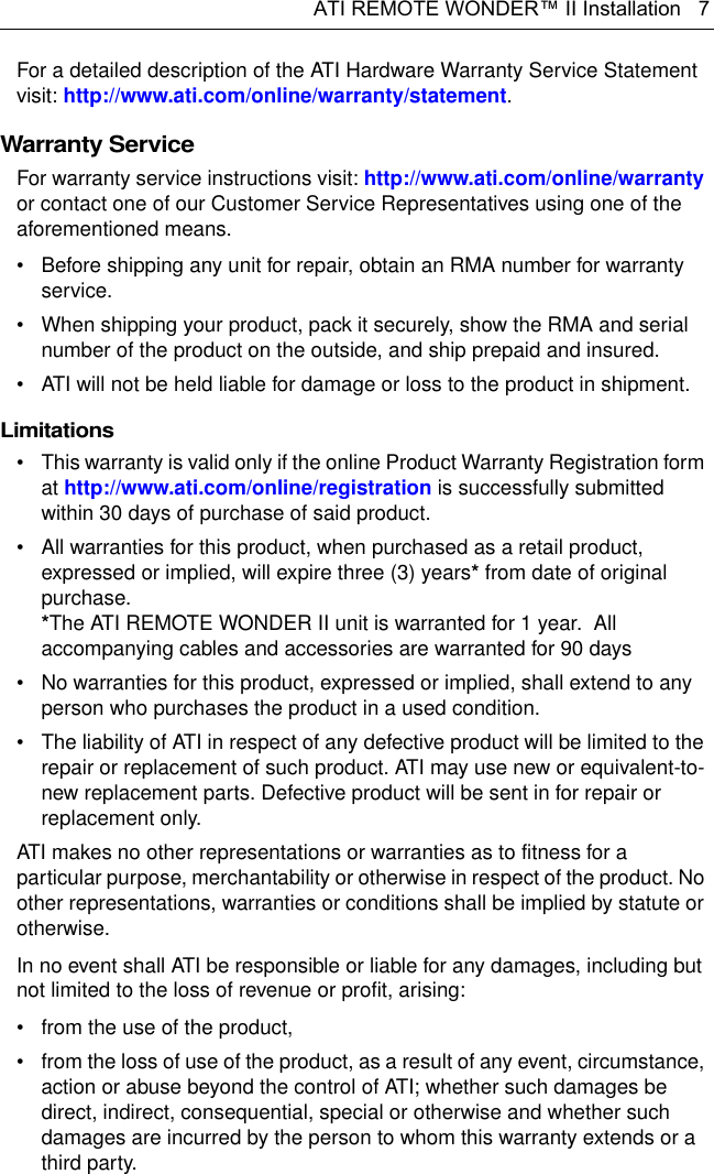 ATI REMOTE WONDER™ II Installation   7For a detailed description of the ATI Hardware Warranty Service Statement visit: http://www.ati.com/online/warranty/statement.Warranty ServiceFor warranty service instructions visit: http://www.ati.com/online/warranty or contact one of our Customer Service Representatives using one of the aforementioned means.• Before shipping any unit for repair, obtain an RMA number for warranty service.• When shipping your product, pack it securely, show the RMA and serial number of the product on the outside, and ship prepaid and insured.• ATI will not be held liable for damage or loss to the product in shipment.Limitations• This warranty is valid only if the online Product Warranty Registration form at http://www.ati.com/online/registration is successfully submitted within 30 days of purchase of said product.• All warranties for this product, when purchased as a retail product, expressed or implied, will expire three (3) years* from date of original purchase. *The ATI REMOTE WONDER II unit is warranted for 1 year.  All accompanying cables and accessories are warranted for 90 days• No warranties for this product, expressed or implied, shall extend to any person who purchases the product in a used condition.• The liability of ATI in respect of any defective product will be limited to the repair or replacement of such product. ATI may use new or equivalent-to-new replacement parts. Defective product will be sent in for repair or replacement only.ATI makes no other representations or warranties as to fitness for a particular purpose, merchantability or otherwise in respect of the product. No other representations, warranties or conditions shall be implied by statute or otherwise.In no event shall ATI be responsible or liable for any damages, including but not limited to the loss of revenue or profit, arising:• from the use of the product,• from the loss of use of the product, as a result of any event, circumstance, action or abuse beyond the control of ATI; whether such damages be direct, indirect, consequential, special or otherwise and whether such damages are incurred by the person to whom this warranty extends or a third party.