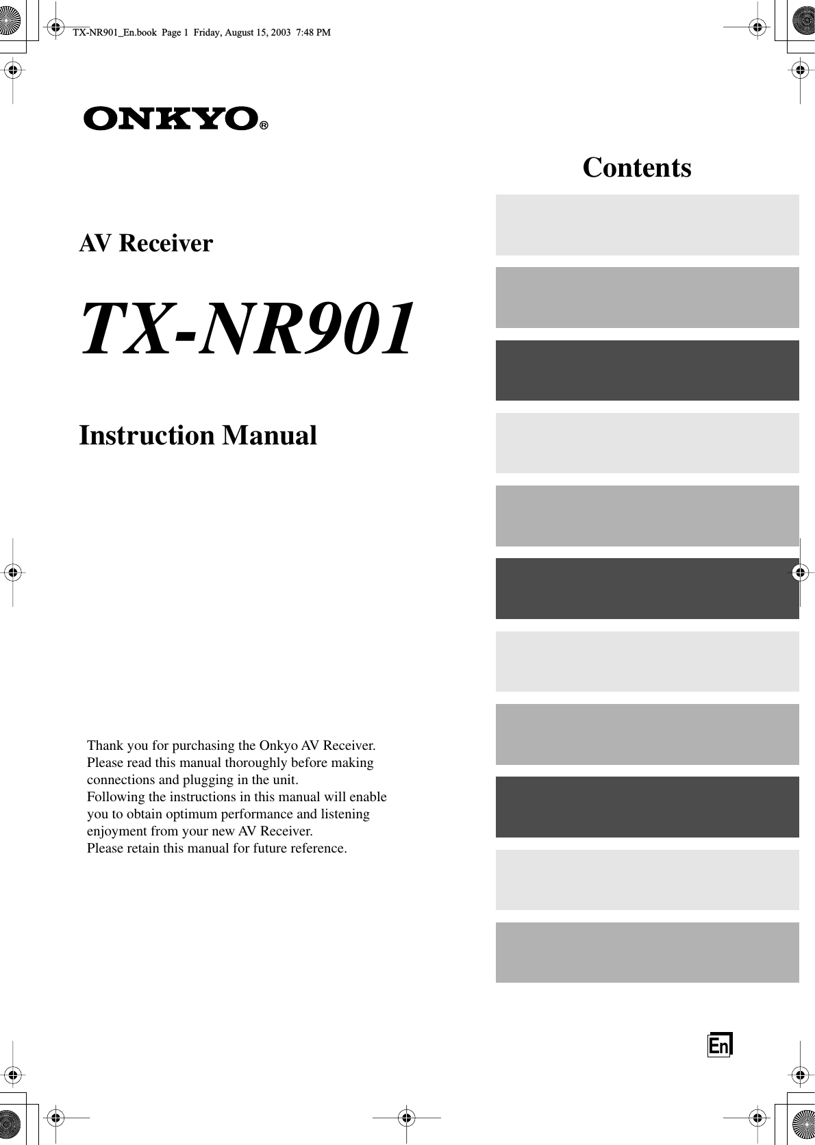  En AV Receiver TX-NR901 Instruction Manual Thank you for purchasing the Onkyo AV Receiver.Please read this manual thoroughly before making connections and plugging in the unit.Following the instructions in this manual will enable you to obtain optimum performance and listening enjoyment from your new AV Receiver.Please retain this manual for future reference. Contents TX-NR901_En.book  Page 1  Friday, August 15, 2003  7:48 PM