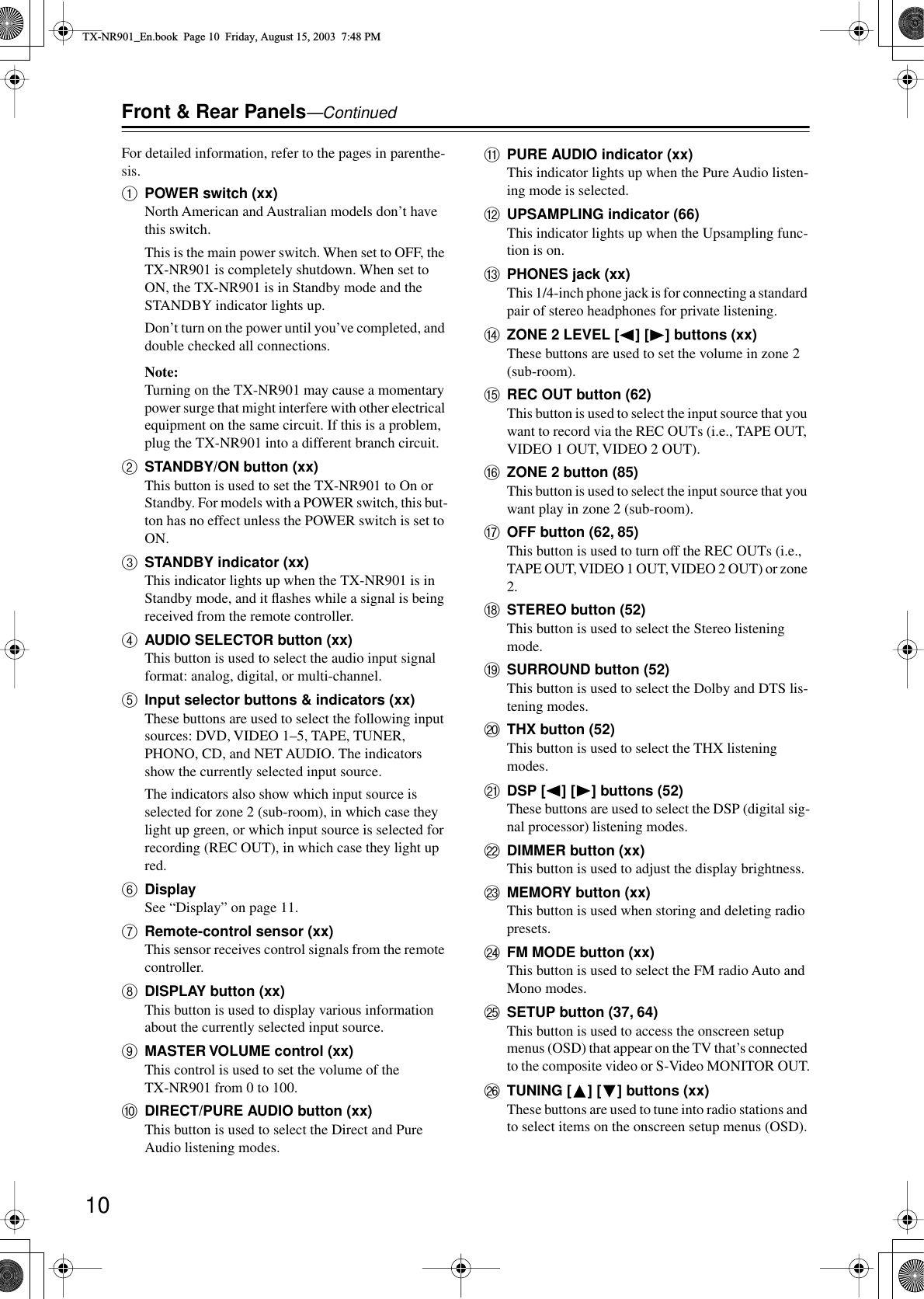  10 Front &amp; Rear Panels —Continued For detailed information, refer to the pages in parenthe-sis. A POWER switch (xx) North American and Australian models don’t have this switch.This is the main power switch. When set to OFF, the TX-NR901 is completely shutdown. When set to ON, the TX-NR901 is in Standby mode and the STANDBY indicator lights up.Don’t turn on the power until you’ve completed, and double checked all connections. Note: Turning on the TX-NR901 may cause a momentary power surge that might interfere with other electrical equipment on the same circuit. If this is a problem, plug the TX-NR901 into a different branch circuit. B STANDBY/ON button (xx) This button is used to set the TX-NR901 to On or Standby. For models with a POWER switch, this but-ton has no effect unless the POWER switch is set to ON. C STANDBY indicator (xx) This indicator lights up when the TX-NR901 is in Standby mode, and it ﬂashes while a signal is being received from the remote controller. D AUDIO SELECTOR button (xx) This button is used to select the audio input signal format: analog, digital, or multi-channel. E Input selector buttons &amp; indicators (xx) These buttons are used to select the following input sources: DVD, VIDEO 1–5, TAPE, TUNER, PHONO, CD, and NET AUDIO. The indicators show the currently selected input source.The indicators also show which input source is selected for zone 2 (sub-room), in which case they light up green, or which input source is selected for recording (REC OUT), in which case they light up red. F Display See “Display” on page 11. G Remote-control sensor (xx) This sensor receives control signals from the remote controller. H DISPLAY button (xx) This button is used to display various information about the currently selected input source. I MASTER VOLUME control (xx) This control is used to set the volume of the TX-NR901 from 0 to 100. J DIRECT/PURE AUDIO button (xx) This button is used to select the Direct and Pure Audio listening modes. K PURE AUDIO indicator (xx) This indicator lights up when the Pure Audio listen-ing mode is selected. L UPSAMPLING indicator (66) This indicator lights up when the Upsampling func-tion is on. M PHONES jack (xx) This 1/4-inch phone jack is for connecting a standard pair of stereo headphones for private listening. N ZONE 2 LEVEL [ ] [ ] buttons (xx) These buttons are used to set the volume in zone 2 (sub-room). O REC OUT button (62) This button is used to select the input source that you want to record via the REC OUTs (i.e., TAPE OUT, VIDEO 1 OUT, VIDEO 2 OUT). P ZONE 2 button (85) This button is used to select the input source that you want play in zone 2 (sub-room). QOFF button (62, 85)This button is used to turn off the REC OUTs (i.e., TAPE OUT, VIDEO 1 OUT, VIDEO 2 OUT) or zone 2.RSTEREO button (52)This button is used to select the Stereo listening mode.SSURROUND button (52)This button is used to select the Dolby and DTS lis-tening modes.TTHX button (52)This button is used to select the THX listening modes.UDSP [ ] [ ] buttons (52)These buttons are used to select the DSP (digital sig-nal processor) listening modes.VDIMMER button (xx)This button is used to adjust the display brightness.WMEMORY button (xx)This button is used when storing and deleting radio presets.XFM MODE button (xx)This button is used to select the FM radio Auto and Mono modes.YSETUP button (37, 64)This button is used to access the onscreen setup menus (OSD) that appear on the TV that’s connected to the composite video or S-Video MONITOR OUT.ZTUNING [ ] [ ] buttons (xx)These buttons are used to tune into radio stations and to select items on the onscreen setup menus (OSD).TX-NR901_En.book  Page 10  Friday, August 15, 2003  7:48 PM
