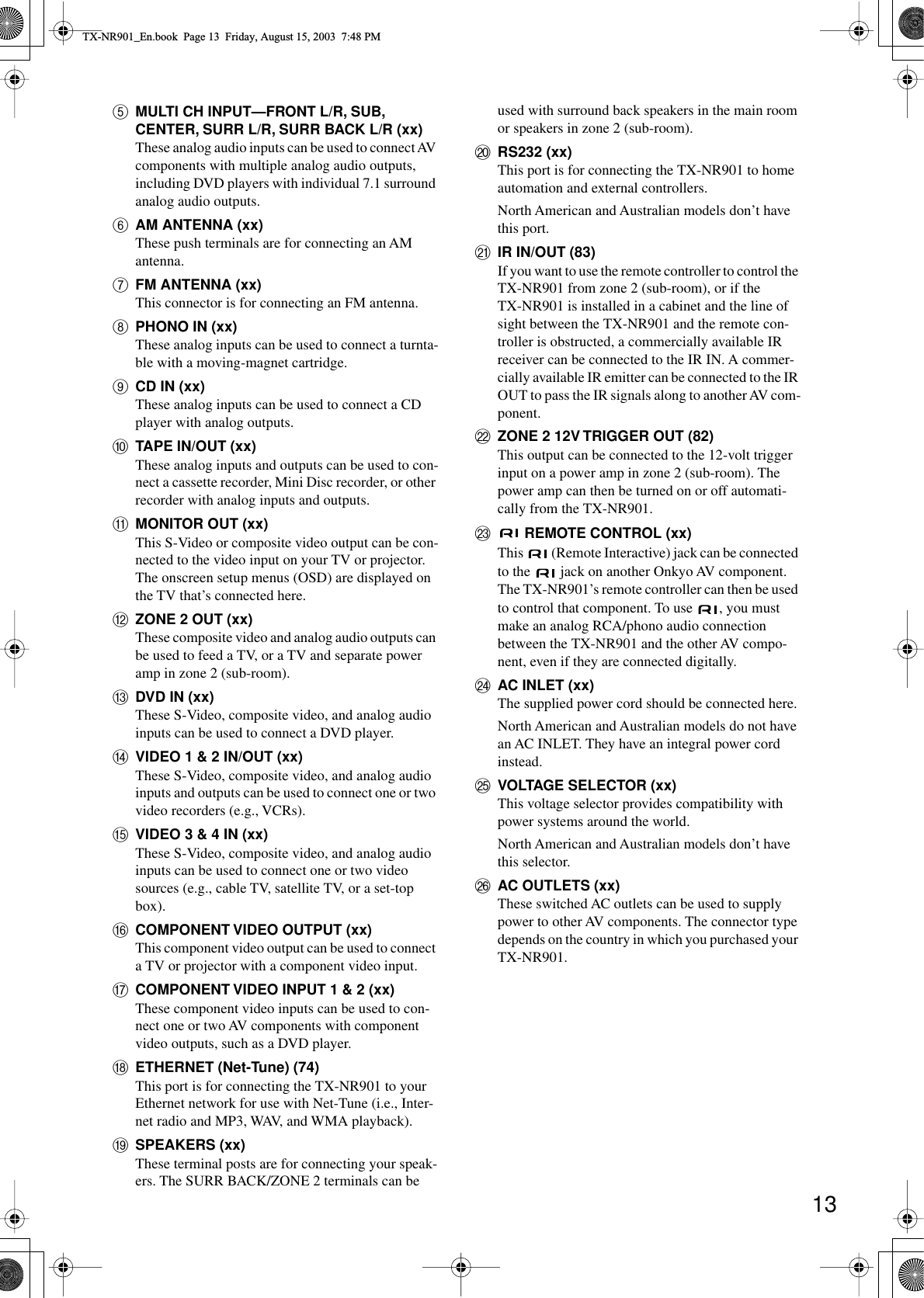 13EMULTI CH INPUT—FRONT L/R, SUB, CENTER, SURR L/R, SURR BACK L/R (xx)These analog audio inputs can be used to connect AV components with multiple analog audio outputs, including DVD players with individual 7.1 surround analog audio outputs.FAM ANTENNA (xx)These push terminals are for connecting an AM antenna.GFM ANTENNA (xx)This connector is for connecting an FM antenna.HPHONO IN (xx)These analog inputs can be used to connect a turnta-ble with a moving-magnet cartridge.ICD IN (xx)These analog inputs can be used to connect a CD player with analog outputs.JTAPE IN/OUT (xx)These analog inputs and outputs can be used to con-nect a cassette recorder, Mini Disc recorder, or other recorder with analog inputs and outputs.KMONITOR OUT (xx)This S-Video or composite video output can be con-nected to the video input on your TV or projector. The onscreen setup menus (OSD) are displayed on the TV that’s connected here.LZONE 2 OUT (xx)These composite video and analog audio outputs can be used to feed a TV, or a TV and separate power amp in zone 2 (sub-room).MDVD IN (xx)These S-Video, composite video, and analog audio inputs can be used to connect a DVD player.NVIDEO 1 &amp; 2 IN/OUT (xx)These S-Video, composite video, and analog audio inputs and outputs can be used to connect one or two video recorders (e.g., VCRs).OVIDEO 3 &amp; 4 IN (xx)These S-Video, composite video, and analog audio inputs can be used to connect one or two video sources (e.g., cable TV, satellite TV, or a set-top box).PCOMPONENT VIDEO OUTPUT (xx)This component video output can be used to connect a TV or projector with a component video input.QCOMPONENT VIDEO INPUT 1 &amp; 2 (xx)These component video inputs can be used to con-nect one or two AV components with component video outputs, such as a DVD player.RETHERNET (Net-Tune) (74)This port is for connecting the TX-NR901 to your Ethernet network for use with Net-Tune (i.e., Inter-net radio and MP3, WAV, and WMA playback).SSPEAKERS (xx)These terminal posts are for connecting your speak-ers. The SURR BACK/ZONE 2 terminals can be used with surround back speakers in the main room or speakers in zone 2 (sub-room).TRS232 (xx)This port is for connecting the TX-NR901 to home automation and external controllers.North American and Australian models don’t have this port.UIR IN/OUT (83)If you want to use the remote controller to control the TX-NR901 from zone 2 (sub-room), or if the TX-NR901 is installed in a cabinet and the line of sight between the TX-NR901 and the remote con-troller is obstructed, a commercially available IR receiver can be connected to the IR IN. A commer-cially available IR emitter can be connected to the IR OUT to pass the IR signals along to another AV com-ponent.VZONE 2 12V TRIGGER OUT (82)This output can be connected to the 12-volt trigger input on a power amp in zone 2 (sub-room). The power amp can then be turned on or off automati-cally from the TX-NR901.W REMOTE CONTROL (xx)This   (Remote Interactive) jack can be connected to the   jack on another Onkyo AV component. The TX-NR901’s remote controller can then be used to control that component. To use  , you must make an analog RCA/phono audio connection between the TX-NR901 and the other AV compo-nent, even if they are connected digitally.XAC INLET (xx)The supplied power cord should be connected here.North American and Australian models do not have an AC INLET. They have an integral power cord instead.YVOLTAGE SELECTOR (xx)This voltage selector provides compatibility with power systems around the world.North American and Australian models don’t have this selector.ZAC OUTLETS (xx)These switched AC outlets can be used to supply power to other AV components. The connector type depends on the country in which you purchased your TX-NR901.TX-NR901_En.book  Page 13  Friday, August 15, 2003  7:48 PM