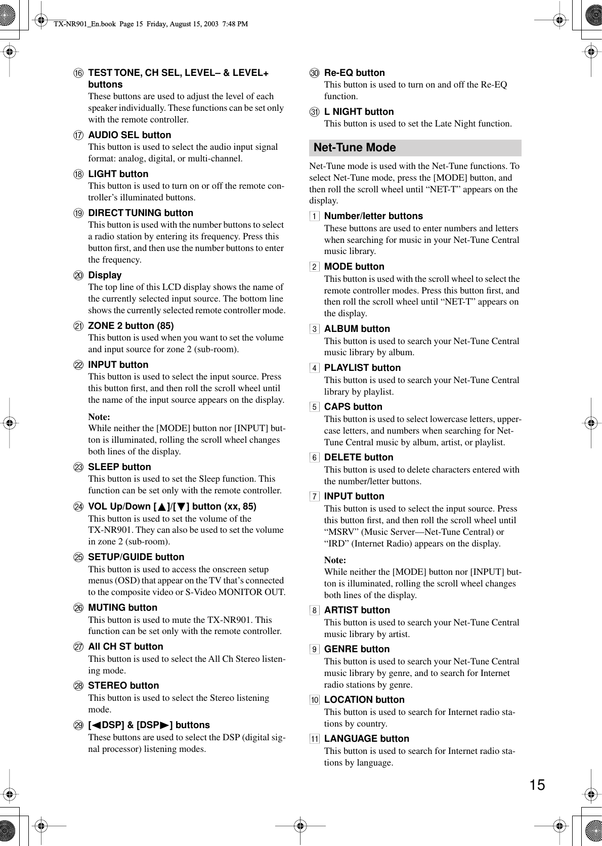 15PTEST TONE, CH SEL, LEVEL– &amp; LEVEL+ buttonsThese buttons are used to adjust the level of each speaker individually. These functions can be set only with the remote controller.QAUDIO SEL buttonThis button is used to select the audio input signal format: analog, digital, or multi-channel.RLIGHT buttonThis button is used to turn on or off the remote con-troller’s illuminated buttons.SDIRECT TUNING buttonThis button is used with the number buttons to select a radio station by entering its frequency. Press this button ﬁrst, and then use the number buttons to enter the frequency.TDisplayThe top line of this LCD display shows the name of the currently selected input source. The bottom line shows the currently selected remote controller mode.UZONE 2 button (85)This button is used when you want to set the volume and input source for zone 2 (sub-room).VINPUT buttonThis button is used to select the input source. Press this button ﬁrst, and then roll the scroll wheel until the name of the input source appears on the display.Note:While neither the [MODE] button nor [INPUT] but-ton is illuminated, rolling the scroll wheel changes both lines of the display.WSLEEP buttonThis button is used to set the Sleep function. This function can be set only with the remote controller.XVOL Up/Down [ ]/[ ] button (xx, 85)This button is used to set the volume of the TX-NR901. They can also be used to set the volume in zone 2 (sub-room).YSETUP/GUIDE buttonThis button is used to access the onscreen setup menus (OSD) that appear on the TV that’s connected to the composite video or S-Video MONITOR OUT.ZMUTING buttonThis button is used to mute the TX-NR901. This function can be set only with the remote controller.aAll CH ST buttonThis button is used to select the All Ch Stereo listen-ing mode.bSTEREO buttonThis button is used to select the Stereo listening mode.c[ DSP] &amp; [DSP ] buttonsThese buttons are used to select the DSP (digital sig-nal processor) listening modes.dRe-EQ buttonThis button is used to turn on and off the Re-EQ function.eL NIGHT buttonThis button is used to set the Late Night function.Net-Tune mode is used with the Net-Tune functions. To select Net-Tune mode, press the [MODE] button, and then roll the scroll wheel until “NET-T” appears on the display.1Number/letter buttonsThese buttons are used to enter numbers and letters when searching for music in your Net-Tune Central music library.2MODE buttonThis button is used with the scroll wheel to select the remote controller modes. Press this button ﬁrst, and then roll the scroll wheel until “NET-T” appears on the display.3ALBUM buttonThis button is used to search your Net-Tune Central music library by album.4PLAYLIST buttonThis button is used to search your Net-Tune Central library by playlist.5CAPS buttonThis button is used to select lowercase letters, upper-case letters, and numbers when searching for Net-Tune Central music by album, artist, or playlist.6DELETE buttonThis button is used to delete characters entered with the number/letter buttons.7INPUT buttonThis button is used to select the input source. Press this button ﬁrst, and then roll the scroll wheel until “MSRV” (Music Server—Net-Tune Central) or “IRD” (Internet Radio) appears on the display.Note:While neither the [MODE] button nor [INPUT] but-ton is illuminated, rolling the scroll wheel changes both lines of the display.8ARTIST buttonThis button is used to search your Net-Tune Central music library by artist.9GENRE buttonThis button is used to search your Net-Tune Central music library by genre, and to search for Internet radio stations by genre.0LOCATION buttonThis button is used to search for Internet radio sta-tions by country.ALANGUAGE buttonThis button is used to search for Internet radio sta-tions by language.Net-Tune ModeTX-NR901_En.book  Page 15  Friday, August 15, 2003  7:48 PM