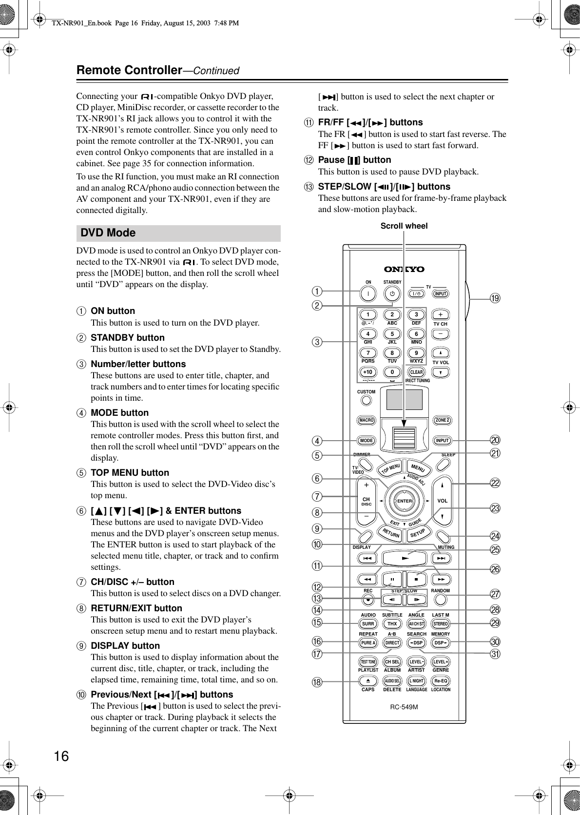 16Remote Controller—ContinuedConnecting your  -compatible Onkyo DVD player, CD player, MiniDisc recorder, or cassette recorder to the TX-NR901’s RI jack allows you to control it with the TX-NR901’s remote controller. Since you only need to point the remote controller at the TX-NR901, you can even control Onkyo components that are installed in a cabinet. See page 35 for connection information.To use the RI function, you must make an RI connection and an analog RCA/phono audio connection between the AV component and your TX-NR901, even if they are connected digitally.DVD mode is used to control an Onkyo DVD player con-nected to the TX-NR901 via  . To select DVD mode, press the [MODE] button, and then roll the scroll wheel until “DVD” appears on the display.AON buttonThis button is used to turn on the DVD player.BSTANDBY buttonThis button is used to set the DVD player to Standby.CNumber/letter buttonsThese buttons are used to enter title, chapter, and track numbers and to enter times for locating speciﬁc points in time.DMODE buttonThis button is used with the scroll wheel to select the remote controller modes. Press this button ﬁrst, and then roll the scroll wheel until “DVD” appears on the display.ETOP MENU buttonThis button is used to select the DVD-Video disc’s top menu.F[] [ ] [ ] [ ] &amp; ENTER buttonsThese buttons are used to navigate DVD-Video menus and the DVD player’s onscreen setup menus. The ENTER button is used to start playback of the selected menu title, chapter, or track and to conﬁrm settings.GCH/DISC +/– buttonThis button is used to select discs on a DVD changer.HRETURN/EXIT buttonThis button is used to exit the DVD player’s onscreen setup menu and to restart menu playback.IDISPLAY buttonThis button is used to display information about the current disc, title, chapter, or track, including the elapsed time, remaining time, total time, and so on.JPrevious/Next [ ]/[ ] buttonsThe Previous [ ] button is used to select the previ-ous chapter or track. During playback it selects the beginning of the current chapter or track. The Next [] button is used to select the next chapter or track.KFR/FF [ ]/[ ] buttonsThe FR [ ] button is used to start fast reverse. The FF [ ] button is used to start fast forward.LPause [ ] buttonThis button is used to pause DVD playback.MSTEP/SLOW [ ]/[ ] buttonsThese buttons are used for frame-by-frame playback and slow-motion playback.DVD Mode--/---@. - &apos; /ABC DEFPQRS TUV WXYZDIRECT TUNINGGHI JKL MNOCAPS DELETELANGUAGE LOCATIONALBUM AR TIST GENREPLAYLISTCUSTOMDISPLAYDIMMERT V/ VIDEOSLEEPRANDOMRECSTEP / SLOWMUTINGENTERLAST MANGLESUBTITLEAUDIOMEMORYSEARCHA-BREPEATON STANDBY TVTV CHTV VOLRC-549MAUDIOADJEXITGUIDE+10 0CLEAR123456789INPUTTOPMENUMENUSETUPRETURNZONE 2INPUTMODEMACROVOLCHDISCTEST TONECH SELPURE ASURRDIRECTSTEREORe-EQTHXAll CH STLEVEL+LEVEL-L NIGHTAUDIO SELDSP DSP+-+-ACDEFHGONLMPQRIJBSUWXYZbedcaVTKScroll wheelTX-NR901_En.book  Page 16  Friday, August 15, 2003  7:48 PM