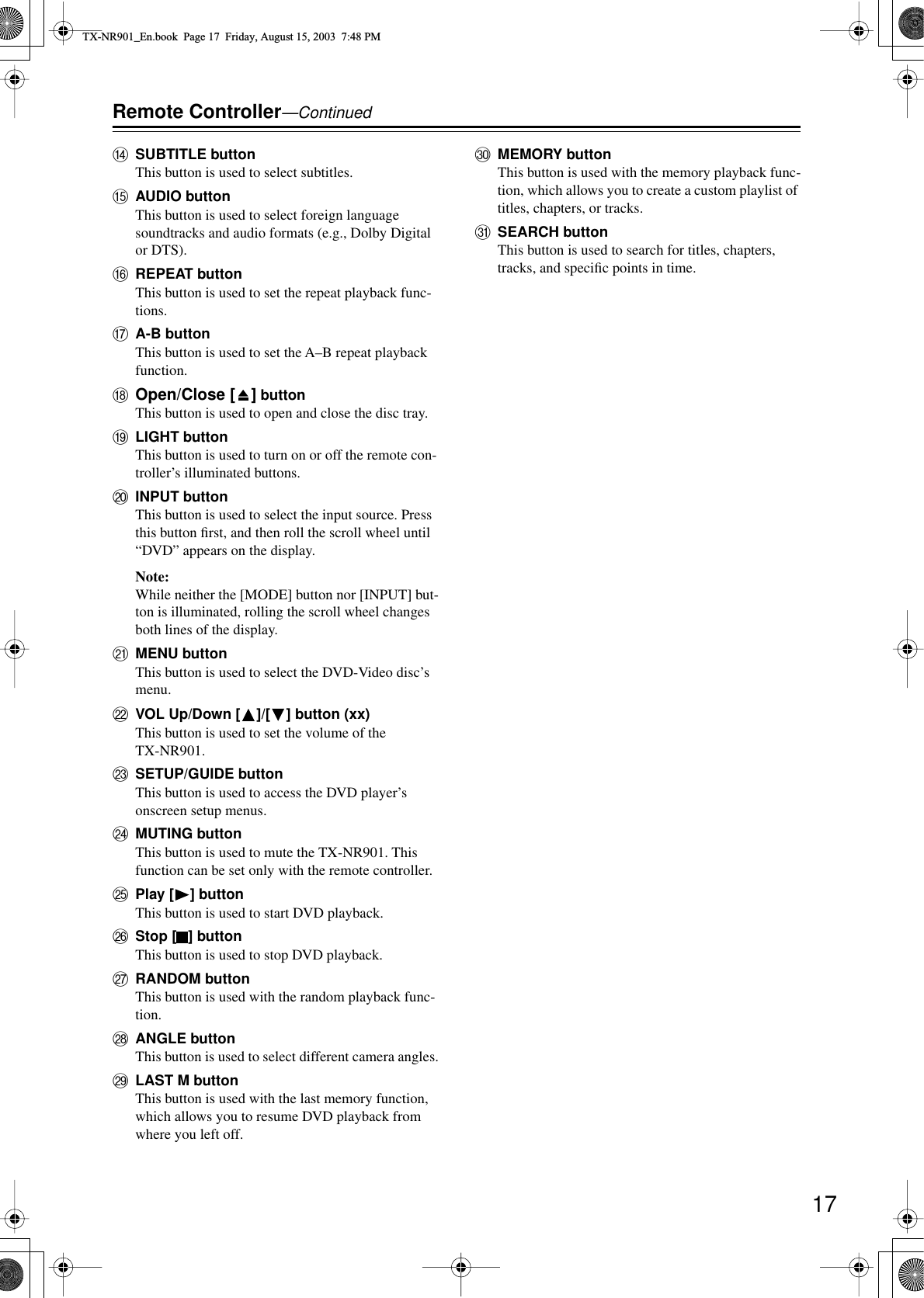 17Remote Controller—ContinuedNSUBTITLE buttonThis button is used to select subtitles.OAUDIO buttonThis button is used to select foreign language soundtracks and audio formats (e.g., Dolby Digital or DTS).PREPEAT buttonThis button is used to set the repeat playback func-tions.QA-B buttonThis button is used to set the A–B repeat playback function.ROpen/Close [ ] buttonThis button is used to open and close the disc tray.SLIGHT buttonThis button is used to turn on or off the remote con-troller’s illuminated buttons.TINPUT buttonThis button is used to select the input source. Press this button ﬁrst, and then roll the scroll wheel until “DVD” appears on the display.Note:While neither the [MODE] button nor [INPUT] but-ton is illuminated, rolling the scroll wheel changes both lines of the display.UMENU buttonThis button is used to select the DVD-Video disc’s menu.VVOL Up/Down [ ]/[ ] button (xx)This button is used to set the volume of the TX-NR901.WSETUP/GUIDE buttonThis button is used to access the DVD player’s onscreen setup menus.XMUTING buttonThis button is used to mute the TX-NR901. This function can be set only with the remote controller.YPlay [ ] buttonThis button is used to start DVD playback.ZStop [ ] buttonThis button is used to stop DVD playback.aRANDOM buttonThis button is used with the random playback func-tion.bANGLE buttonThis button is used to select different camera angles.cLAST M buttonThis button is used with the last memory function, which allows you to resume DVD playback from where you left off.dMEMORY buttonThis button is used with the memory playback func-tion, which allows you to create a custom playlist of titles, chapters, or tracks.eSEARCH buttonThis button is used to search for titles, chapters, tracks, and speciﬁc points in time.TX-NR901_En.book  Page 17  Friday, August 15, 2003  7:48 PM