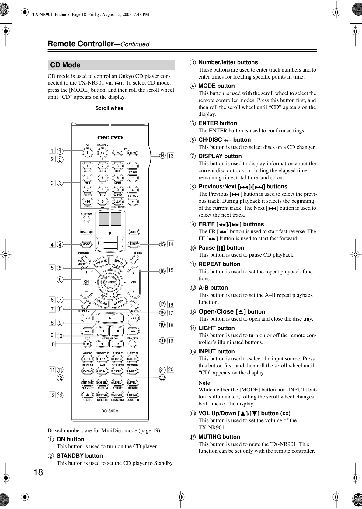 18Remote Controller—ContinuedCD mode is used to control an Onkyo CD player con-nected to the TX-NR901 via  . To select CD mode, press the [MODE] button, and then roll the scroll wheel until “CD” appears on the display.Boxed numbers are for MiniDisc mode (page 19).AON buttonThis button is used to turn on the CD player.BSTANDBY buttonThis button is used to set the CD player to Standby.CNumber/letter buttonsThese buttons are used to enter track numbers and to enter times for locating speciﬁc points in time.DMODE buttonThis button is used with the scroll wheel to select the remote controller modes. Press this button ﬁrst, and then roll the scroll wheel until “CD” appears on the display.EENTER buttonThe ENTER button is used to conﬁrm settings.FCH/DISC +/– buttonThis button is used to select discs on a CD changer.GDISPLAY buttonThis button is used to display information about the current disc or track, including the elapsed time, remaining time, total time, and so on.HPrevious/Next [ ]/[ ] buttonsThe Previous [ ] button is used to select the previ-ous track. During playback it selects the beginning of the current track. The Next [ ] button is used to select the next track.IFR/FF [ ]/[ ] buttonsThe FR [ ] button is used to start fast reverse. The FF [ ] button is used to start fast forward.JPause [ ] buttonThis button is used to pause CD playback.KREPEAT buttonThis button is used to set the repeat playback func-tions.LA-B buttonThis button is used to set the A–B repeat playback function.MOpen/Close [ ] buttonThis button is used to open and close the disc tray.NLIGHT buttonThis button is used to turn on or off the remote con-troller’s illuminated buttons.OINPUT buttonThis button is used to select the input source. Press this button ﬁrst, and then roll the scroll wheel until “CD” appears on the display.Note:While neither the [MODE] button nor [INPUT] but-ton is illuminated, rolling the scroll wheel changes both lines of the display.PVOL Up/Down [ ]/[ ] button (xx)This button is used to set the volume of the TX-NR901.QMUTING buttonThis button is used to mute the TX-NR901. This function can be set only with the remote controller.CD Mode--/---@. - &apos; /ABC DEFPQRS TUV WXYZDIRECT TUNINGGHI JKL MNOCAPS DELETELANGUAGE LOCATIONALBUM AR TIST GENREPLAYLISTCUSTOMDISPLAYDIMMERT V/ VIDEOSLEEPRANDOMRECSTEP / SLOWMUTINGENTERLAST MANGLESUBTITLEAUDIOMEMORYSEARCHA-BREPEATON STANDBY TVTV CHTV VOLRC-549MAUDIOADJEXITGUIDE+10 0CLEAR123456789INPUTTOPMENUMENUSETUPRETURNZONE 2INPUTMODEMACROVOLCHDISCTEST TONECH SELPURE ASURRDIRECTSTEREORe-EQTHXAll CH STLEVEL+LEVEL-L NIGHTAUDIO SELDSP DSP+-+-A3456JKLM78NQRSVUTPO91234567890ABCDFEGIHJBScroll wheelTX-NR901_En.book  Page 18  Friday, August 15, 2003  7:48 PM
