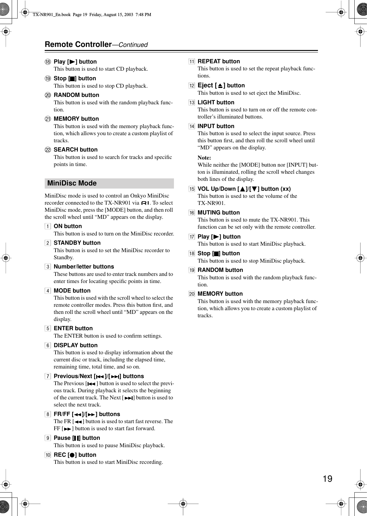 19Remote Controller—ContinuedRPlay [ ] buttonThis button is used to start CD playback.SStop [ ] buttonThis button is used to stop CD playback.TRANDOM buttonThis button is used with the random playback func-tion.UMEMORY buttonThis button is used with the memory playback func-tion, which allows you to create a custom playlist of tracks.VSEARCH buttonThis button is used to search for tracks and speciﬁc points in time.MiniDisc mode is used to control an Onkyo MiniDisc recorder connected to the TX-NR901 via  . To select MiniDisc mode, press the [MODE] button, and then roll the scroll wheel until “MD” appears on the display.1ON buttonThis button is used to turn on the MiniDisc recorder.2STANDBY buttonThis button is used to set the MiniDisc recorder to Standby.3Number/letter buttonsThese buttons are used to enter track numbers and to enter times for locating speciﬁc points in time.4MODE buttonThis button is used with the scroll wheel to select the remote controller modes. Press this button ﬁrst, and then roll the scroll wheel until “MD” appears on the display.5ENTER buttonThe ENTER button is used to conﬁrm settings.6DISPLAY buttonThis button is used to display information about the current disc or track, including the elapsed time, remaining time, total time, and so on.7Previous/Next [ ]/[ ] buttonsThe Previous [ ] button is used to select the previ-ous track. During playback it selects the beginning of the current track. The Next [ ] button is used to select the next track.8FR/FF [ ]/[ ] buttonsThe FR [ ] button is used to start fast reverse. The FF [ ] button is used to start fast forward.9Pause [ ] buttonThis button is used to pause MiniDisc playback.0REC [ ] buttonThis button is used to start MiniDisc recording.AREPEAT buttonThis button is used to set the repeat playback func-tions.BEject [ ] buttonThis button is used to set eject the MiniDisc.CLIGHT buttonThis button is used to turn on or off the remote con-troller’s illuminated buttons.DINPUT buttonThis button is used to select the input source. Press this button ﬁrst, and then roll the scroll wheel until “MD” appears on the display.Note:While neither the [MODE] button nor [INPUT] but-ton is illuminated, rolling the scroll wheel changes both lines of the display.EVOL Up/Down [ ]/[ ] button (xx)This button is used to set the volume of the TX-NR901.FMUTING buttonThis button is used to mute the TX-NR901. This function can be set only with the remote controller.GPlay [ ] buttonThis button is used to start MiniDisc playback.HStop [ ] buttonThis button is used to stop MiniDisc playback.IRANDOM buttonThis button is used with the random playback func-tion.JMEMORY buttonThis button is used with the memory playback func-tion, which allows you to create a custom playlist of tracks.MiniDisc ModeTX-NR901_En.book  Page 19  Friday, August 15, 2003  7:48 PM