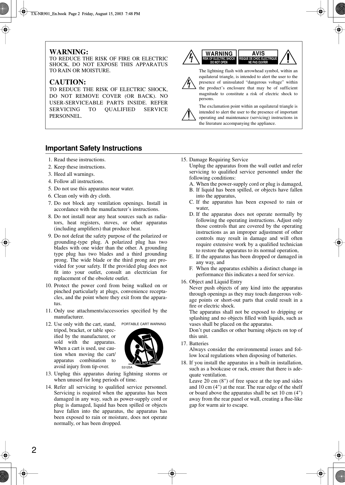  2 Important Safety Instructions 1. Read these instructions.2. Keep these instructions.3. Heed all warnings.4. Follow all instructions.5. Do not use this apparatus near water.6. Clean only with dry cloth.7. Do not block any ventilation openings. Install inaccordance with the manufacturer’s instructions.8. Do not install near any heat sources such as radia-tors, heat registers, stoves, or other apparatus(including ampliﬁers) that produce heat.9. Do not defeat the safety purpose of the polarized orgrounding-type plug. A polarized plug has twoblades with one wider than the other. A groundingtype plug has two blades and a third groundingprong. The wide blade or the third prong are pro-vided for your safety. If the provided plug does notﬁt into your outlet, consult an electrician forreplacement of the obsolete outlet.10. Protect the power cord from being walked on orpinched particularly at plugs, convenience recepta-cles, and the point where they exit from the appara-tus.11. Only use attachments/accessories speciﬁed by themanufacturer.12.Use only with the cart, stand,tripod, bracket, or table spec-iﬁed by the manufacturer, orsold with the apparatus.When a cart is used, use cau-tion when moving the cart/apparatus combination toavoid injury from tip-over.13. Unplug this apparatus during lightning storms orwhen unused for long periods of time.14. Refer all servicing to qualiﬁed service personnel.Servicing is required when the apparatus has beendamaged in any way, such as power-supply cord orplug is damaged, liquid has been spilled or objectshave fallen into the apparatus, the apparatus hasbeen exposed to rain or moisture, does not operatenormally, or has been dropped.15. Damage Requiring ServiceUnplug the apparatus from the wall outlet and referservicing to qualiﬁed service personnel under thefollowing conditions:A. When the power-supply cord or plug is damaged,B. If liquid has been spilled, or objects have falleninto the apparatus,C. If the apparatus has been exposed to rain orwater,D. If the apparatus does not operate normally byfollowing the operating instructions. Adjust onlythose controls that are covered by the operatinginstructions as an improper adjustment of othercontrols may result in damage and will oftenrequire extensive work by a qualiﬁed technicianto restore the apparatus to its normal operation,E. If the apparatus has been dropped or damaged inany way, andF. When the apparatus exhibits a distinct change inperformance this indicates a need for service.16. Object and Liquid EntryNever push objects of any kind into the apparatusthrough openings as they may touch dangerous volt-age points or short-out parts that could result in aﬁre or electric shock.The apparatus shall not be exposed to dripping orsplashing and no objects ﬁlled with liquids, such asvases shall be placed on the apparatus.Don’t put candles or other burning objects on top ofthis unit.17. BatteriesAlways consider the environmental issues and fol-low local regulations when disposing of batteries.18. If you install the apparatus in a built-in installation,such as a bookcase or rack, ensure that there is ade-quate ventilation.Leave 20 cm (8&quot;) of free space at the top and sidesand 10 cm (4&quot;) at the rear. The rear edge of the shelfor board above the apparatus shall be set 10 cm (4&quot;)away from the rear panel or wall, creating a ﬂue-likegap for warm air to escape.WARNING:TO REDUCE THE RISK OF FIRE OR ELECTRIC SHOCK, DO NOT EXPOSE THIS APPARATUS TO RAIN OR MOISTURE.CAUTION:TO REDUCE THE RISK OF ELECTRIC SHOCK, DO NOT REMOVE COVER (OR BACK). NO USER-SERVICEABLE PARTS INSIDE. REFER SERVICING TO QUALIFIED SERVICE PERSONNEL.The lightning flash with arrowhead symbol, within an equilateral triangle, is intended to alert the user to the presence of uninsulated “dangerous voltage” within the product’s enclosure that may be of sufficient magnitude to constitute a risk of electric shock to persons.The exclamation point within an equilateral triangle is intended to alert the user to the presence of important operating and maintenance (servicing) instructions in the literature accompanying the appliance.WARNINGRISK OF ELECTRIC SHOCKDO NOT OPEN RISQUE DE CHOC ELECTRIQUENE PAS OUVRIRAVISPORTABLE CART WARNINGS3125A TX-NR901_En.book  Page 2  Friday, August 15, 2003  7:48 PM
