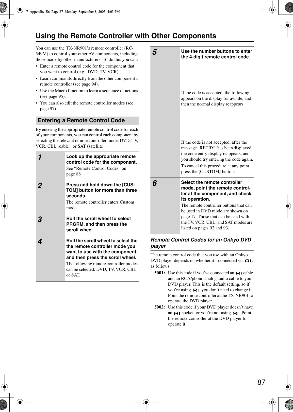  87 Using the Remote Controller with Other Components You can use the TX-NR901’s remote controller (RC-549M) to control your other AV components, including those made by other manufacturers. To do this you can:• Enter a remote control code for the component that you want to control (e.g., DVD, TV, VCR).•Learn commands directly from the other component’s remote controller (see page 94).•Use the Macro function to learn a sequence of actions (see page 95).•You can also edit the remote controller modes (see page 97). By entering the appropriate remote control code for each of your components, you can control each component by selecting the relevant remote controller mode: DVD, TV, VCR, CBL (cable), or SAT (satellite). Remote Control Codes for an Onkyo DVD  player The remote control code that you use with an Onkyo DVD player depends on whether it’s connected via  , as follows: 5001: Use this code if you’ve connected an   cable and an RCA/phono analog audio cable to your DVD player. This is the default setting, so if you’re using  , you don’t need to change it. Point the remote controller at the TX-NR901 to operate the DVD player. 5002: Use this code if your DVD player doesn’t have an   socket, or you’re not using  . Point the remote controller at the DVD player to operate it. Entering a Remote Control Code 1 Look up the appropriate remote control code for the component. See “Remote Control Codes” on page 88 2 Press and hold down the [CUS-TOM] button for more than three seconds. The remote controller enters Custom mode. 3 Roll the scroll wheel to select PRGRM, and then press the scroll wheel. 4 Roll the scroll wheel to select the the remote controller mode you want to use with the component, and then press the scroll wheel. The following remote controller modes can be selected: DVD, TV, VCR, CBL, or SAT. 5 Use the number buttons to enter the 4-digit remote control code. If the code is accepted, the following appears on the display for awhile, and then the normal display reappears.If the code is not accepted, after the message “RETRY” has been displayed, the code entry display reappears, and you should try entering the code again.To cancel this procedure at any point, press the [CUSTOM] button. 6 Select the remote controller mode, point the remote control-ler at the component, and check its operation. The remote controller buttons that can be used in DVD mode are shown on page 17. Those that can be used with the TV, VCR, CBL, and SAT modes are listed on pages 92 and 93. 7_Appendix_En  Page 87  Monday, September 8, 2003  4:03 PM