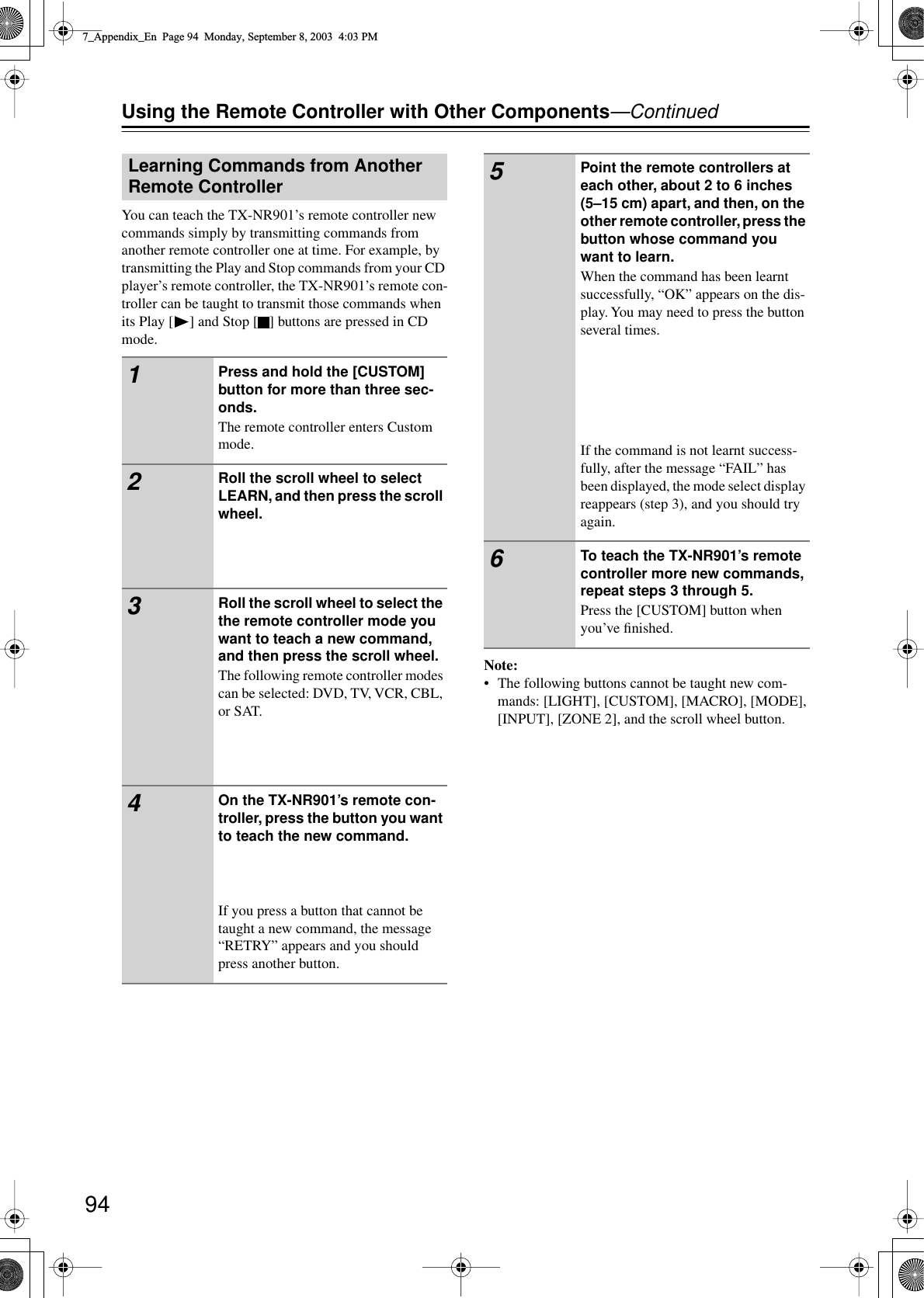  94 Using the Remote Controller with Other Components —Continued You can teach the TX-NR901’s remote controller new commands simply by transmitting commands from another remote controller one at time. For example, by transmitting the Play and Stop commands from your CD player’s remote controller, the TX-NR901’s remote con-troller can be taught to transmit those commands when its Play [ ] and Stop [ ] buttons are pressed in CD mode. Note: • The following buttons cannot be taught new com-mands: [LIGHT], [CUSTOM], [MACRO], [MODE], [INPUT], [ZONE 2], and the scroll wheel button. Learning Commands from Another Remote Controller 1 Press and hold the [CUSTOM] button for more than three sec-onds. The remote controller enters Custom mode. 2 Roll the scroll wheel to select LEARN, and then press the scroll wheel. 3 Roll the scroll wheel to select the the remote controller mode you want to teach a new command, and then press the scroll wheel. The following remote controller modes can be selected: DVD, TV, VCR, CBL, or SAT. 4 On the TX-NR901’s remote con-troller, press the button you want to teach the new command. If you press a button that cannot be taught a new command, the message “RETRY” appears and you should press another button. 5 Point the remote controllers at each other, about 2 to 6 inches (5–15 cm) apart, and then, on the other remote controller, press the button whose command you want to learn. When the command has been learnt successfully, “OK” appears on the dis-play. You may need to press the button several times.If the command is not learnt success-fully, after the message “FAIL” has been displayed, the mode select display reappears (step 3), and you should try again. 6 To teach the TX-NR901’s remote controller more new commands, repeat steps 3 through 5. Press the [CUSTOM] button when you’ve ﬁnished. 7_Appendix_En  Page 94  Monday, September 8, 2003  4:03 PM