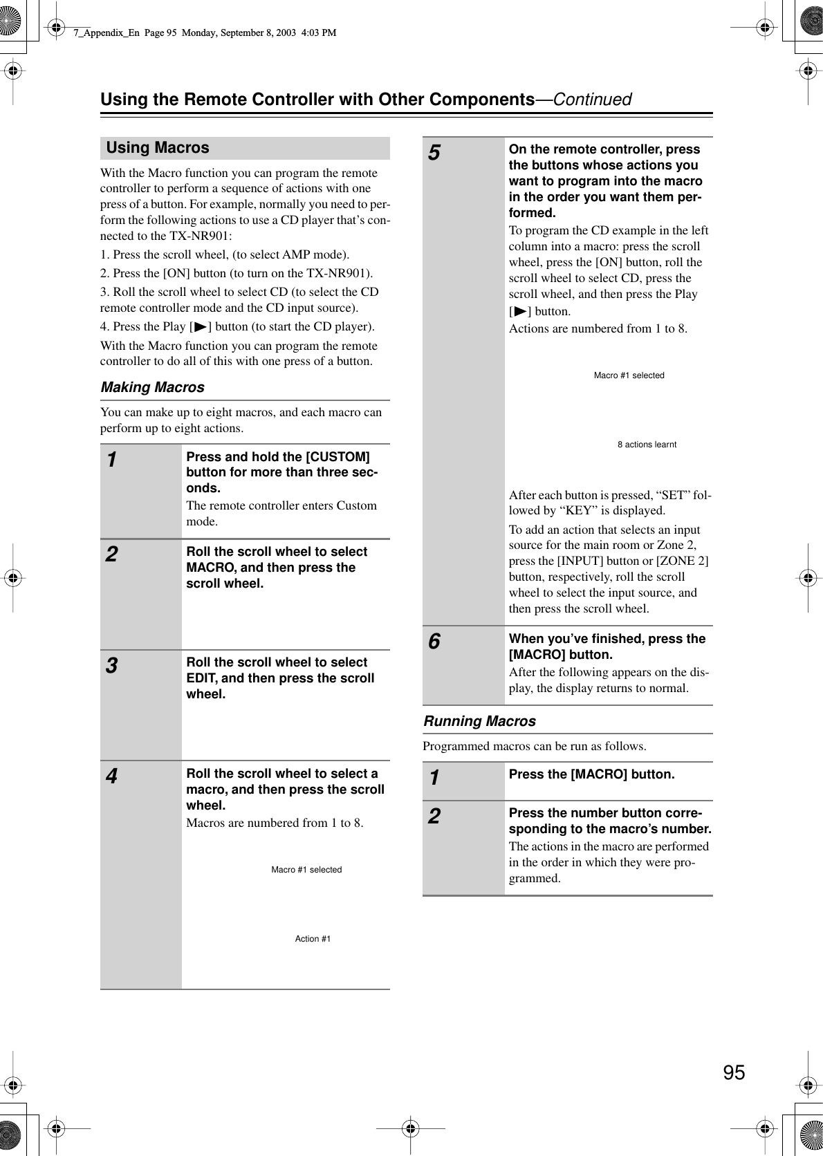  95 Using the Remote Controller with Other Components —Continued With the Macro function you can program the remote controller to perform a sequence of actions with one press of a button. For example, normally you need to per-form the following actions to use a CD player that’s con-nected to the TX-NR901:1. Press the scroll wheel, (to select AMP mode).2. Press the [ON] button (to turn on the TX-NR901).3. Roll the scroll wheel to select CD (to select the CD remote controller mode and the CD input source).4. Press the Play [ ] button (to start the CD player).With the Macro function you can program the remote controller to do all of this with one press of a button. Making Macros You can make up to eight macros, and each macro can perform up to eight actions. Running Macros Programmed macros can be run as follows. Using Macros 1 Press and hold the [CUSTOM] button for more than three sec-onds. The remote controller enters Custom mode. 2 Roll the scroll wheel to select MACRO, and then press the scroll wheel. 3 Roll the scroll wheel to select EDIT, and then press the scroll wheel. 4 Roll the scroll wheel to select a macro, and then press the scroll wheel. Macros are numbered from 1 to 8.Macro #1 selectedAction #1 5 On the remote controller, press the buttons whose actions you want to program into the macro in the order you want them per-formed. To program the CD example in the left column into a macro: press the scroll wheel, press the [ON] button, roll the scroll wheel to select CD, press the scroll wheel, and then press the Play [] button.Actions are numbered from 1 to 8.After each button is pressed, “SET” fol-lowed by “KEY” is displayed.To add an action that selects an input source for the main room or Zone 2, press the [INPUT] button or [ZONE 2] button, respectively, roll the scroll wheel to select the input source, and then press the scroll wheel. 6 When you’ve ﬁnished, press the [MACRO] button. After the following appears on the dis-play, the display returns to normal. 1 Press the [MACRO] button. 2 Press the number button corre-sponding to the macro’s number. The actions in the macro are performed in the order in which they were pro-grammed.Macro #1 selected8 actions learnt7_Appendix_En  Page 95  Monday, September 8, 2003  4:03 PM