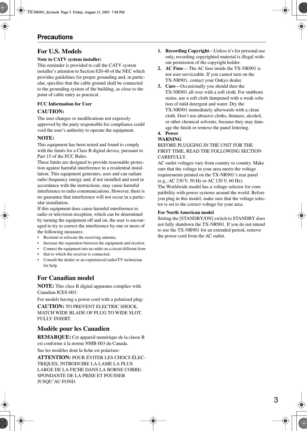  3 Precautions For U.S. Models Note to CATV system installer: This reminder is provided to call the CATV system installer’s attention to Section 820-40 of the NEC which provides guidelines for proper grounding and, in partic-ular, speciﬁes that the cable ground shall be connected to the grounding system of the building, as close to the point of cable entry as practical. FCC Information for User CAUTION: The user changes or modiﬁcations not expressly approved by the party responsible for compliance could void the user’s authority to operate the equipment. NOTE: This equipment has been tested and found to comply with the limits for a Class B digital device, pursuant to Part 15 of the FCC Rules.These limits are designed to provide reasonable protec-tion against harmful interference in a residential instal-lation. This equipment generates, uses and can radiate radio frequency energy and, if not installed and used in accordance with the instructions, may cause harmful interference to radio communications. However, there is no guarantee that interference will not occur in a partic-ular installation.If this equipment does cause harmful interference to radio or television reception, which can be determined by turning the equipment off and on, the user is encour-aged to try to correct the interference by one or more of the following measures: • Reorient or relocate the receiving antenna.• Increase the separation between the equipment and receiver.•Connect the equipment into an outlet on a circuit different from• that to which the receiver is connected.• Consult the dealer or an experienced radio/TV technician for help. For Canadian model NOTE:  This class B digital apparatus complies with Canadian ICES-003.For models having a power cord with a polarized plug: CAUTION:  TO PREVENT ELECTRIC SHOCK, MATCH WIDE BLADE OF PLUG TO WIDE SLOT, FULLY INSERT. Modèle pour les Canadien REMARQUE:  Cet appareil numérique de la classe B est conforme à la norme NMB-003 du Canada.Sur les modèles dont la ﬁche est polarisee: ATTENTION:  POUR ÉVITER LES CHOCS ÉLEC-TRIQUES, INTRODUIRE LA LAME LA PLUS LARGE DE LA FICHE DANS LA BORNE CORRE-SPONDANTE DE LA PRISE ET POUSSER JUSQU’AU FOND. 1. Recording Copyright —Unless it’s for personal use only, recording copyrighted material is illegal with-out permission of the copyright holder. 2. AC Fuse — The AC fuse inside the TX-NR901 is not user-serviceable. If you cannot turn on the TX-NR901, contact your Onkyo dealer. 3. Care —Occasionally you should dust the TX-NR901 all over with a soft cloth. For stubborn stains, use a soft cloth dampened with a weak solu-tion of mild detergent and water. Dry the TX-NR901 immediately afterwards with a clean cloth. Don’t use abrasive cloths, thinners, alcohol, or other chemical solvents, because they may dam-age the ﬁnish or remove the panel lettering. 4. PowerWARNING BEFORE PLUGGING IN THE UNIT FOR THE FIRST TIME, READ THE FOLLOWING SECTION CAREFULLY.AC outlet voltages vary from country to country. Make sure that the voltage in your area meets the voltage requirements printed on the TX-NR901’s rear panel (e.g., AC 230 V, 50 Hz or AC 120 V, 60 Hz).The Worldwide model has a voltage selector for com-patibility with power systems around the world. Before you plug in this model, make sure that the voltage selec-tor is set to the correct voltage for your area. For North American model Setting the [STANDBY/ON] switch to STANDBY does not fully shutdown the TX-NR901. If you do not intend to use the TX-NR901 for an extended period, remove the power cord from the AC outlet. TX-NR901_En.book  Page 3  Friday, August 15, 2003  7:48 PM