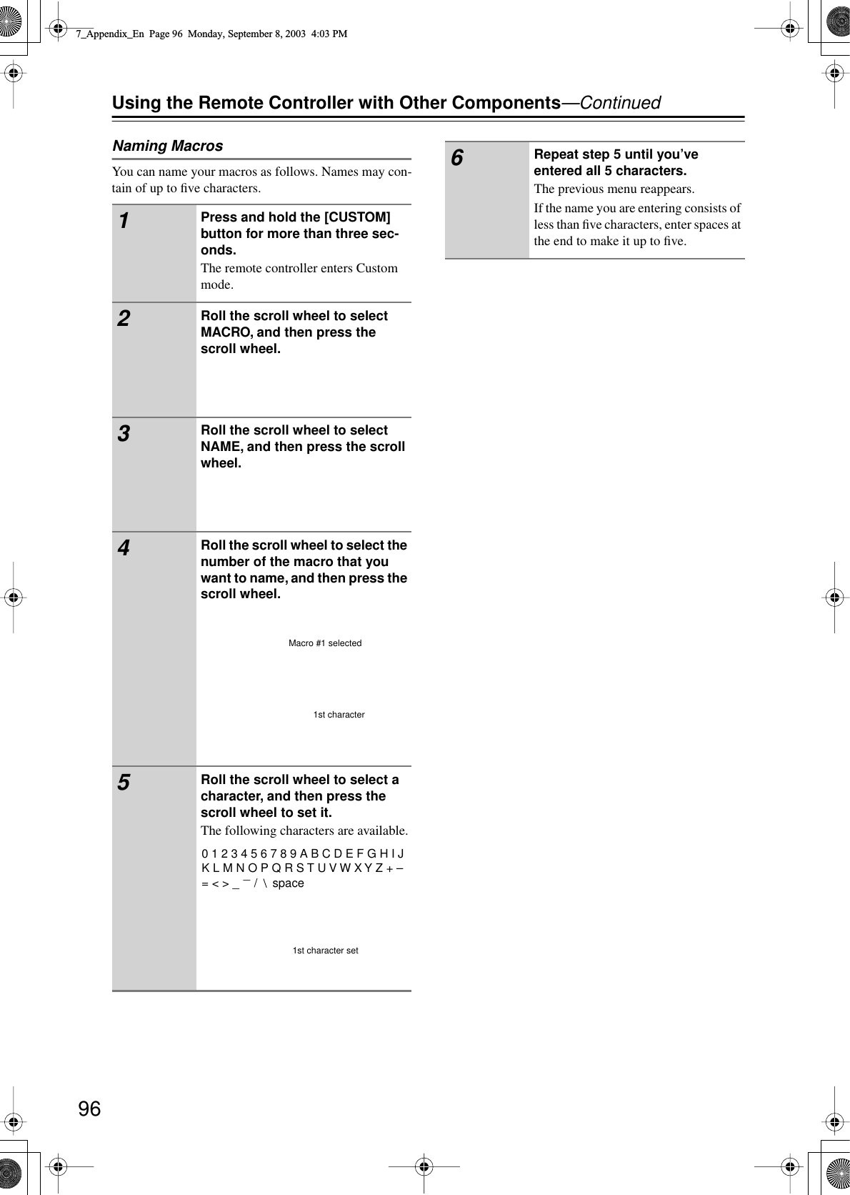 96Using the Remote Controller with Other Components—ContinuedNaming MacrosYou can name your macros as follows. Names may con-tain of up to ﬁve characters.1Press and hold the [CUSTOM] button for more than three sec-onds.The remote controller enters Custom mode.2Roll the scroll wheel to select MACRO, and then press the scroll wheel.3Roll the scroll wheel to select NAME, and then press the scroll wheel.4Roll the scroll wheel to select the number of the macro that you want to name, and then press the scroll wheel.5Roll the scroll wheel to select a character, and then press the scroll wheel to set it.The following characters are available.1st characterMacro #1 selected0 1 2 3 4 5 6 7 8 9 A B C D E F G H I J K L M N O P Q R S T U V W X Y Z + – = &lt; &gt; _   /   space_1st character set6Repeat step 5 until you’ve entered all 5 characters.The previous menu reappears.If the name you are entering consists of less than ﬁve characters, enter spaces at the end to make it up to ﬁve.7_Appendix_En  Page 96  Monday, September 8, 2003  4:03 PM