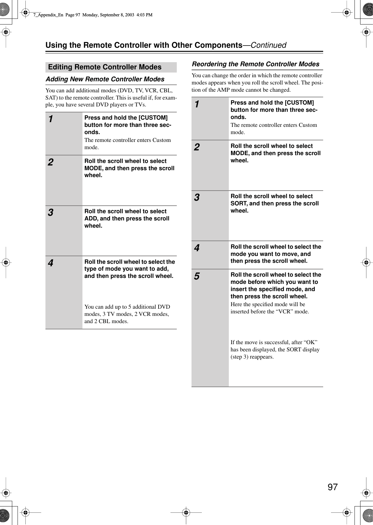 97Using the Remote Controller with Other Components—ContinuedAdding New Remote Controller ModesYou can add additional modes (DVD, TV, VCR, CBL, SAT) to the remote controller. This is useful if, for exam-ple, you have several DVD players or TVs.Reordering the Remote Controller ModesYou can change the order in which the remote controller modes appears when you roll the scroll wheel. The posi-tion of the AMP mode cannot be changed.Editing Remote Controller Modes1Press and hold the [CUSTOM] button for more than three sec-onds.The remote controller enters Custom mode.2Roll the scroll wheel to select MODE, and then press the scroll wheel.3Roll the scroll wheel to select ADD, and then press the scroll wheel.4Roll the scroll wheel to select the type of mode you want to add, and then press the scroll wheel.You can add up to 5 additional DVD modes, 3 TV modes, 2 VCR modes, and 2 CBL modes.1Press and hold the [CUSTOM] button for more than three sec-onds.The remote controller enters Custom mode.2Roll the scroll wheel to select MODE, and then press the scroll wheel.3Roll the scroll wheel to select SORT, and then press the scroll wheel.4Roll the scroll wheel to select the mode you want to move, and then press the scroll wheel.5Roll the scroll wheel to select the mode before which you want to insert the speciﬁed mode, and then press the scroll wheel.Here the speciﬁed mode will be inserted before the “VCR” mode.If the move is successful, after “OK” has been displayed, the SORT display (step 3) reappears.7_Appendix_En  Page 97  Monday, September 8, 2003  4:03 PM