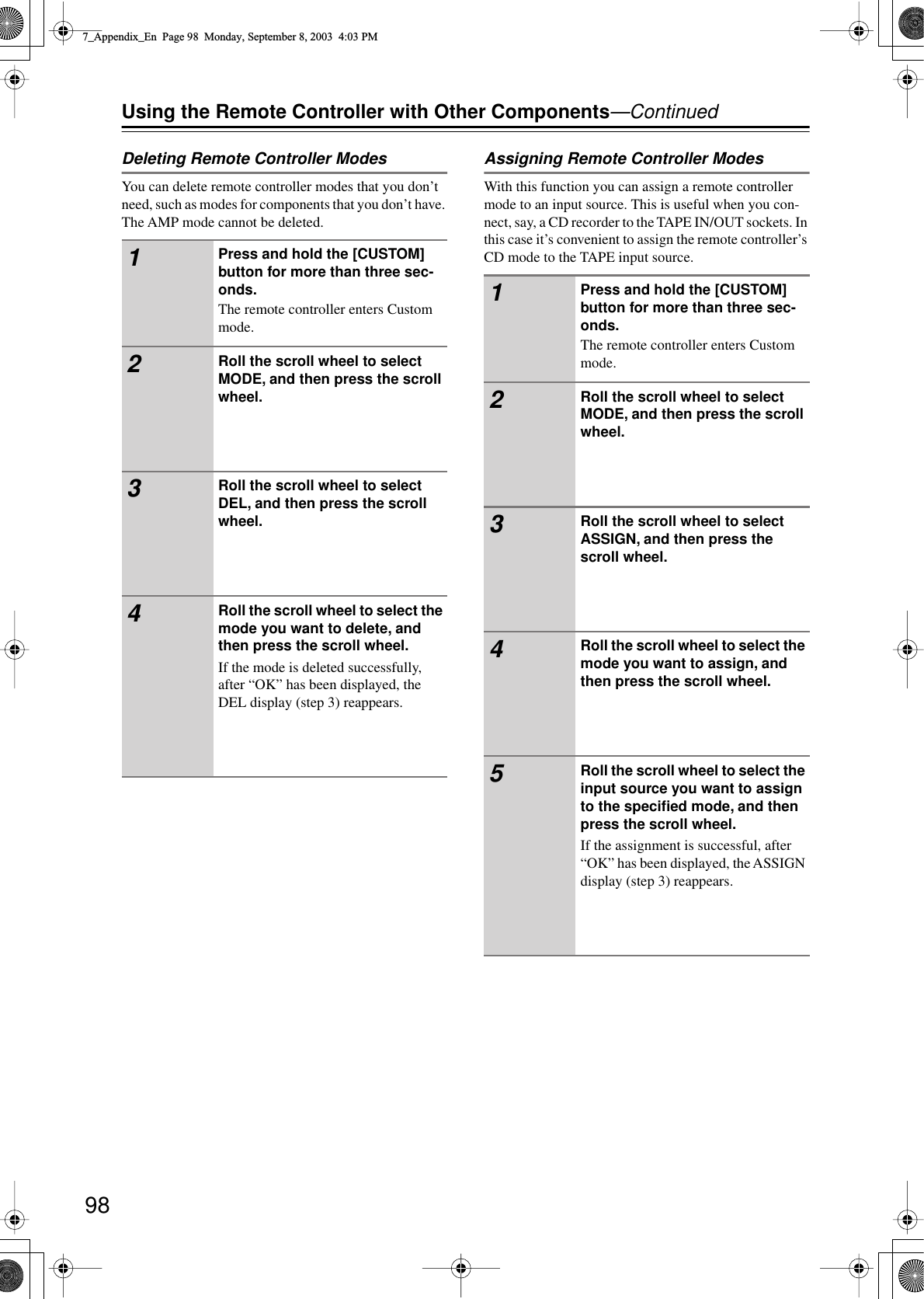 98Using the Remote Controller with Other Components—ContinuedDeleting Remote Controller ModesYou can delete remote controller modes that you don’t need, such as modes for components that you don’t have. The AMP mode cannot be deleted.Assigning Remote Controller ModesWith this function you can assign a remote controller mode to an input source. This is useful when you con-nect, say, a CD recorder to the TAPE IN/OUT sockets. In this case it’s convenient to assign the remote controller’s CD mode to the TAPE input source.1Press and hold the [CUSTOM] button for more than three sec-onds.The remote controller enters Custom mode.2Roll the scroll wheel to select MODE, and then press the scroll wheel.3Roll the scroll wheel to select DEL, and then press the scroll wheel.4Roll the scroll wheel to select the mode you want to delete, and then press the scroll wheel.If the mode is deleted successfully, after “OK” has been displayed, the DEL display (step 3) reappears.1Press and hold the [CUSTOM] button for more than three sec-onds.The remote controller enters Custom mode.2Roll the scroll wheel to select MODE, and then press the scroll wheel.3Roll the scroll wheel to select ASSIGN, and then press the scroll wheel.4Roll the scroll wheel to select the mode you want to assign, and then press the scroll wheel.5Roll the scroll wheel to select the input source you want to assign to the speciﬁed mode, and then press the scroll wheel.If the assignment is successful, after “OK” has been displayed, the ASSIGN display (step 3) reappears.7_Appendix_En  Page 98  Monday, September 8, 2003  4:03 PM