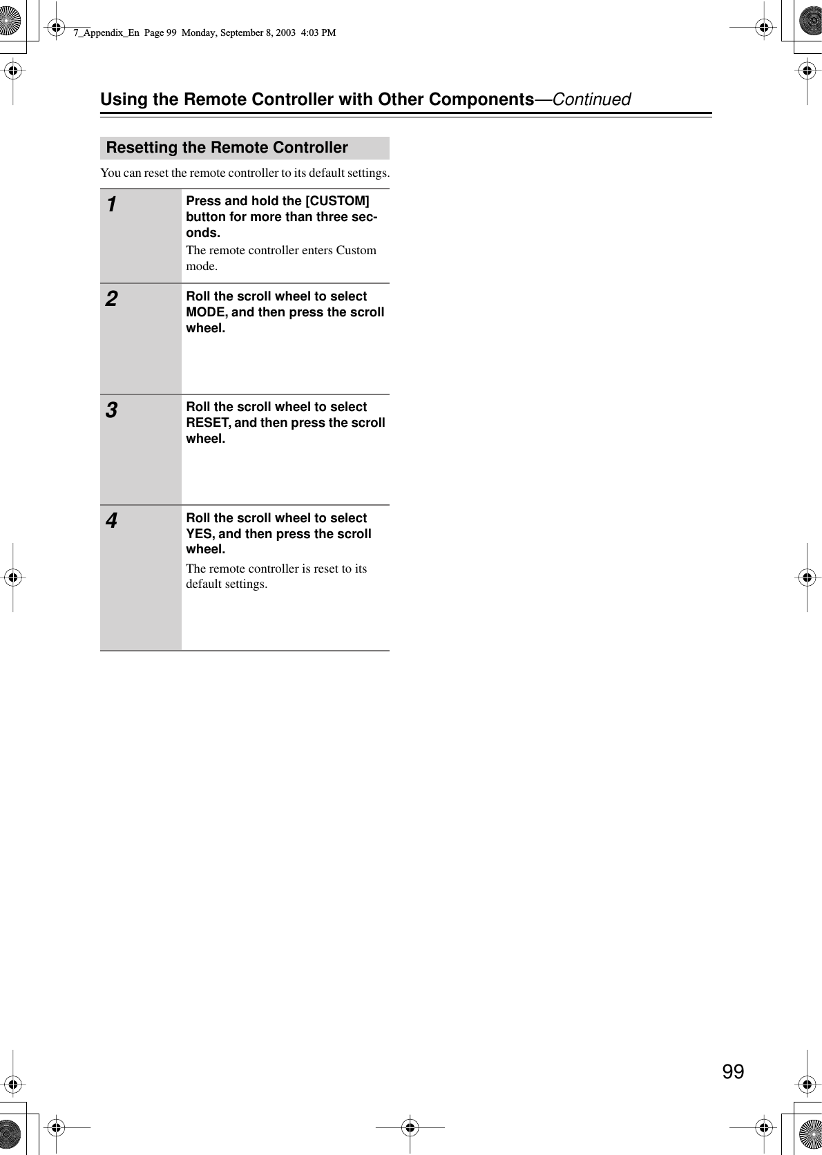 99Using the Remote Controller with Other Components—ContinuedYou can reset the remote controller to its default settings.Resetting the Remote Controller1Press and hold the [CUSTOM] button for more than three sec-onds.The remote controller enters Custom mode.2Roll the scroll wheel to select MODE, and then press the scroll wheel.3Roll the scroll wheel to select RESET, and then press the scroll wheel.4Roll the scroll wheel to select YES, and then press the scroll wheel.The remote controller is reset to its default settings.7_Appendix_En  Page 99  Monday, September 8, 2003  4:03 PM