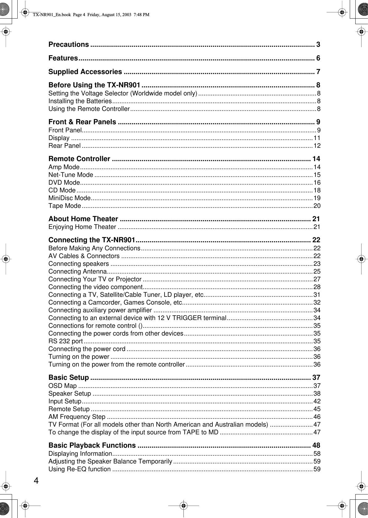  4 Precautions .................................................................................................................. 3Features........................................................................................................................6Supplied Accessories ................................................................................................. 7Before Using the TX-NR901........................................................................................ 8 Setting the Voltage Selector (Worldwide model only)..................................................................8Installing the Batteries..................................................................................................................8Using the Remote Controller........................................................................................................8 Front &amp; Rear Panels .................................................................................................... 9 Front Panel...................................................................................................................................9Display .......................................................................................................................................11Rear Panel .................................................................................................................................12 Remote Controller ..................................................................................................... 14 Amp Mode..................................................................................................................................14Net-Tune Mode ..........................................................................................................................15DVD Mode..................................................................................................................................16CD Mode....................................................................................................................................18MiniDisc Mode............................................................................................................................19Tape Mode.................................................................................................................................20 About Home Theater ................................................................................................. 21 Enjoying Home Theater .............................................................................................................21 Connecting the TX-NR901......................................................................................... 22 Before Making Any Connections................................................................................................22AV Cables &amp; Connectors ...........................................................................................................22Connecting speakers .................................................................................................................23Connecting Antenna...................................................................................................................25Connecting Your TV or Projector ...............................................................................................27Connecting the video component...............................................................................................28Connecting a TV, Satellite/Cable Tuner, LD player, etc.............................................................31Connecting a Camcorder, Games Console, etc.........................................................................32Connecting auxiliary power amplifier .........................................................................................34Connecting to an external device with 12 V TRIGGER terminal................................................34Connections for remote control ()...............................................................................................35Connecting the power cords from other devices........................................................................35RS 232 port................................................................................................................................35Connecting the power cord ........................................................................................................36Turning on the power .................................................................................................................36Turning on the power from the remote controller.......................................................................36 Basic Setup ................................................................................................................ 37 OSD Map ...................................................................................................................................37Speaker Setup ...........................................................................................................................38Input Setup.................................................................................................................................42Remote Setup ............................................................................................................................45AM Frequency Step ...................................................................................................................46TV Format (For all models other than North American and Australian models) ........................47To change the display of the input source from TAPE to MD ....................................................47 Basic Playback Functions ........................................................................................ 48 Displaying Information................................................................................................................58Adjusting the Speaker Balance Temporarily..............................................................................59Using Re-EQ function ................................................................................................................59 TX-NR901_En.book  Page 4  Friday, August 15, 2003  7:48 PM