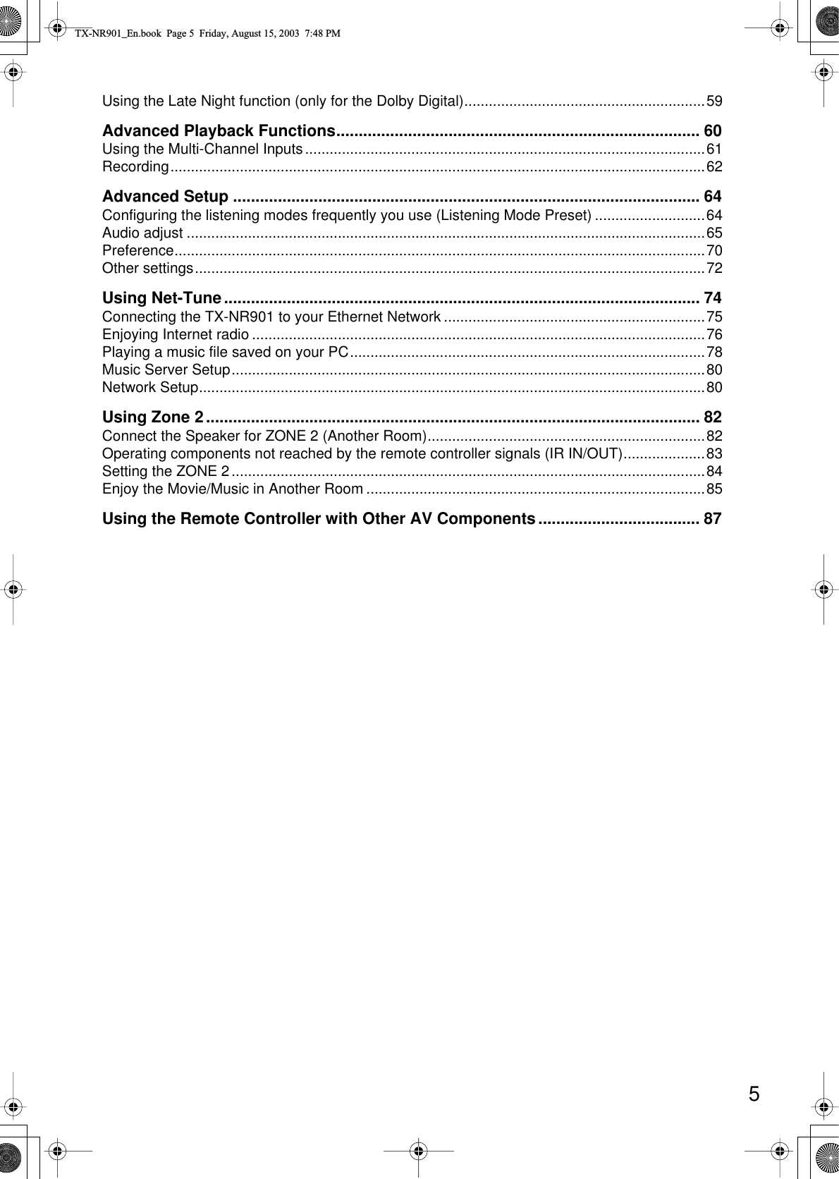  5 Using the Late Night function (only for the Dolby Digital)...........................................................59 Advanced Playback Functions................................................................................. 60 Using the Multi-Channel Inputs..................................................................................................61Recording...................................................................................................................................62 Advanced Setup ........................................................................................................ 64 Configuring the listening modes frequently you use (Listening Mode Preset) ...........................64Audio adjust ...............................................................................................................................65Preference..................................................................................................................................70Other settings.............................................................................................................................72 Using Net-Tune.......................................................................................................... 74 Connecting the TX-NR901 to your Ethernet Network ................................................................75Enjoying Internet radio ...............................................................................................................76Playing a music file saved on your PC.......................................................................................78Music Server Setup....................................................................................................................80Network Setup............................................................................................................................80 Using Zone 2.............................................................................................................. 82 Connect the Speaker for ZONE 2 (Another Room)....................................................................82Operating components not reached by the remote controller signals (IR IN/OUT)....................83Setting the ZONE 2....................................................................................................................84Enjoy the Movie/Music in Another Room ...................................................................................85 Using the Remote Controller with Other AV Components.................................... 87 TX-NR901_En.book  Page 5  Friday, August 15, 2003  7:48 PM