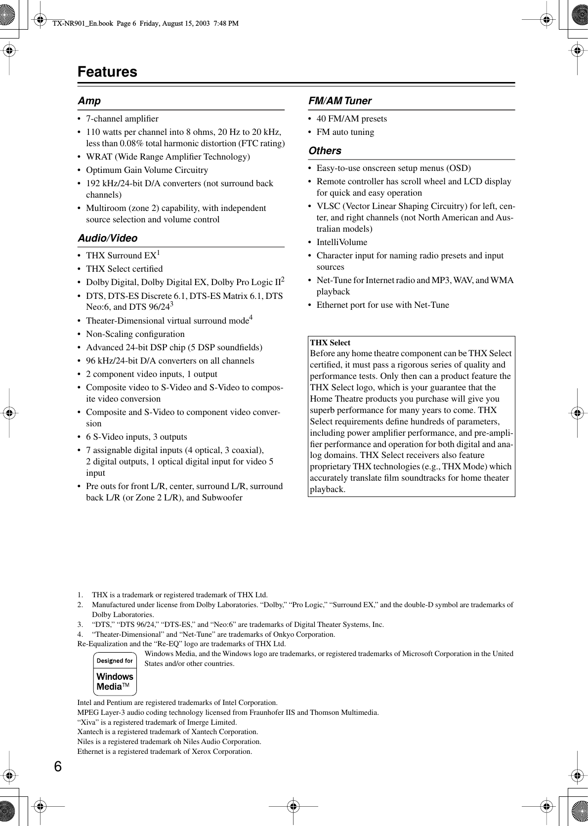  6 Features Amp • 7-channel ampliﬁer• 110 watts per channel into 8 ohms, 20 Hz to 20 kHz, less than 0.08% total harmonic distortion (FTC rating)• WRAT (Wide Range Ampliﬁer Technology)• Optimum Gain Volume Circuitry• 192 kHz/24-bit D/A converters (not surround back channels)• Multiroom (zone 2) capability, with independent source selection and volume control Audio/Video • THX Surround EX 1 • THX Select certiﬁed• Dolby   Digital, Dolby Digital EX, Dolby Pro Logic II 2 •DTS, DTS-ES Discrete 6.1, DTS-ES Matrix 6.1, DTS Neo:6, and DTS 96/24 3 • Theater-Dimensional virtual surround mode 4 • Non-Scaling conﬁguration• Advanced 24-bit DSP chip (5 DSP soundﬁelds)• 96 kHz/24-bit D/A converters on all channels•2 component video inputs, 1 output• Composite video to S-Video and S-Video to compos-ite video conversion• Composite and S-Video to component video conver-sion•6 S-Video inputs, 3 outputs•7 assignable digital inputs (4 optical, 3 coaxial), 2 digital outputs, 1 optical digital input for video 5 input•Pre outs for front L/R, center, surround L/R, surround back L/R (or Zone 2 L/R), and Subwoofer FM/AM Tuner • 40 FM/AM presets• FM auto tuning Others • Easy-to-use onscreen setup menus (OSD)• Remote controller has scroll wheel and LCD display for quick and easy operation•VLSC (Vector Linear Shaping Circuitry) for left, cen-ter, and right channels (not North American and Aus-tralian models)• IntelliVolume• Character input for naming radio presets and input sources•Net-Tune for Internet radio and MP3, WAV, and WMA playback• Ethernet port for use with Net-Tune 1. THX is a trademark or registered trademark of THX Ltd.2. Manufactured under license from Dolby Laboratories. “Dolby,” “Pro Logic,” “Surround EX,” and the double-D symbol are trademarks of Dolby Laboratories.3. “DTS,” “DTS 96/24,” “DTS-ES,” and “Neo:6” are trademarks of Digital Theater Systems, Inc.4. “Theater-Dimensional” and “Net-Tune” are trademarks of Onkyo Corporation.Re-Equalization and the “Re-EQ” logo are trademarks of THX Ltd.Windows Media, and the Windows logo are trademarks, or registered trademarks of Microsoft Corporation in the United States and/or other countries.Intel and Pentium are registered trademarks of Intel Corporation.MPEG Layer-3 audio coding technology licensed from Fraunhofer IIS and Thomson Multimedia.“Xiva” is a registered trademark of Imerge Limited.Xantech is a registered trademark of Xantech Corporation.Niles is a registered trademark oh Niles Audio Corporation.Ethernet is a registered trademark of Xerox Corporation. THX Select Before any home theatre component can be THX Select certiﬁed, it must pass a rigorous series of quality and performance tests. Only then can a product feature the THX Select logo, which is your guarantee that the Home Theatre products you purchase will give you superb performance for many years to come. THX Select requirements deﬁne hundreds of parameters, including power ampliﬁer performance, and pre-ampli-ﬁer performance and operation for both digital and ana-log domains. THX Select receivers also feature proprietary THX technologies (e.g., THX Mode) which accurately translate ﬁlm soundtracks for home theater playback. TX-NR901_En.book  Page 6  Friday, August 15, 2003  7:48 PM