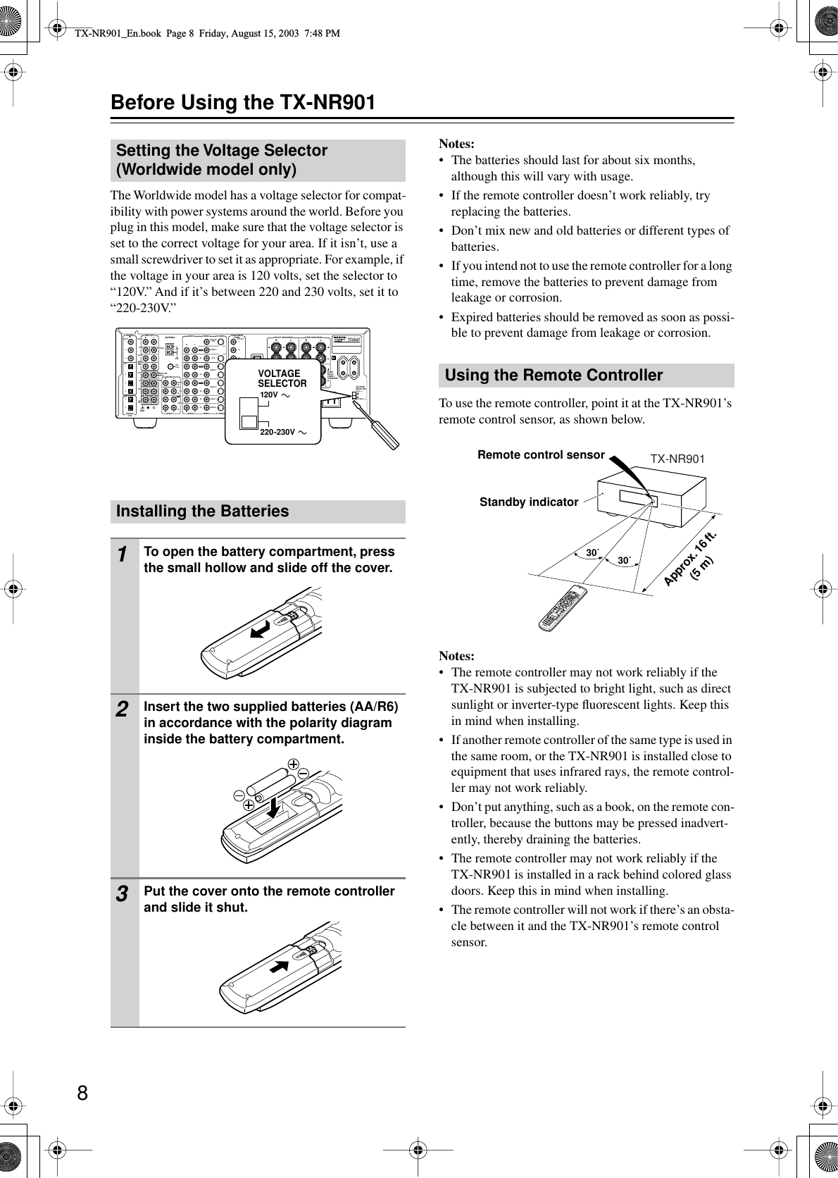  8 Before Using the TX-NR901 The Worldwide model has a voltage selector for compat-ibility with power systems around the world. Before you plug in this model, make sure that the voltage selector is set to the correct voltage for your area. If it isn’t, use a small screwdriver to set it as appropriate. For example, if the voltage in your area is 120 volts, set the selector to “120V.” And if it’s between 220 and 230 volts, set it to “220-230V.” Notes: • The batteries should last for about six months, although this will vary with usage.• If the remote controller doesn’t work reliably, try replacing the batteries.• Don’t mix new and old batteries or different types of batteries.•If you intend not to use the remote controller for a long time, remove the batteries to prevent damage from leakage or corrosion.•Expired batteries should be removed as soon as possi-ble to prevent damage from leakage or corrosion.To use the remote controller, point it at the TX-NR901’s remote control sensor, as shown below. Notes: • The remote controller may not work reliably if the TX-NR901 is subjected to bright light, such as direct sunlight or inverter-type ﬂuorescent lights. Keep this in mind when installing.•If another remote controller of the same type is used in the same room, or the TX-NR901 is installed close to equipment that uses infrared rays, the remote control-ler may not work reliably.•Don’t put anything, such as a book, on the remote con-troller, because the buttons may be pressed inadvert-ently, thereby draining the batteries.• The remote controller may not work reliably if the TX-NR901 is installed in a rack behind colored glass doors. Keep this in mind when installing.•The remote controller will not work if there’s an obsta-cle between it and the TX-NR901’s remote control sensor. Setting the Voltage Selector (Worldwide model only)Installing the Batteries 1 To open the battery compartment, press the small hollow and slide off the cover. 2 Insert the two supplied batteries (AA/R6) in accordance with the polarity diagram inside the battery compartment. 3 Put the cover onto the remote controller and slide it shut.FM75OUTOUTOUTOUTLOUTPHONODIGITALINPRE OUTDIGITALOUTOPTOPT2123412FRONTSUBSURRRLAUDIORLCDTAPERLAUDIO VIDEO  S VIDEOMONITOROUTRLINININININININZONE 2DVDVIDEO 1VIDEO 2VIDEO 3VIDEO 4AUDIO AUDIO VIDEO  S VIDEO13GNDSURR BACK/  ZONE 2RLINAC INLETCOAXRZONE 2REMOTECONTROLRS232I R12V TRIGGER OUTINCENTERETHERNET(Net -Tune)RLMULTI CHINPUTFRONTSUBSURRSURRBACKCENTERRLAMANTENNACOMPONENTVIDEOYPBPROUTPUTINPUT 1YPBPRINPUT 2YPBPRVOLTAGESELECTOR220-230V120VTX-NR901MODEL NO. / SURRBACK/ ZONE 2SPEAKERSFRONT SPEAKERS LRL RSURR SPEAKERSCENTERSPEAKERRLVOLTAGESELECTOR220-230V120V Using the Remote Controller30˚ 30˚TX-NR901Approx. 16 ft. (5 m)Remote control sensorStandby indicator TX-NR901_En.book  Page 8  Friday, August 15, 2003  7:48 PM