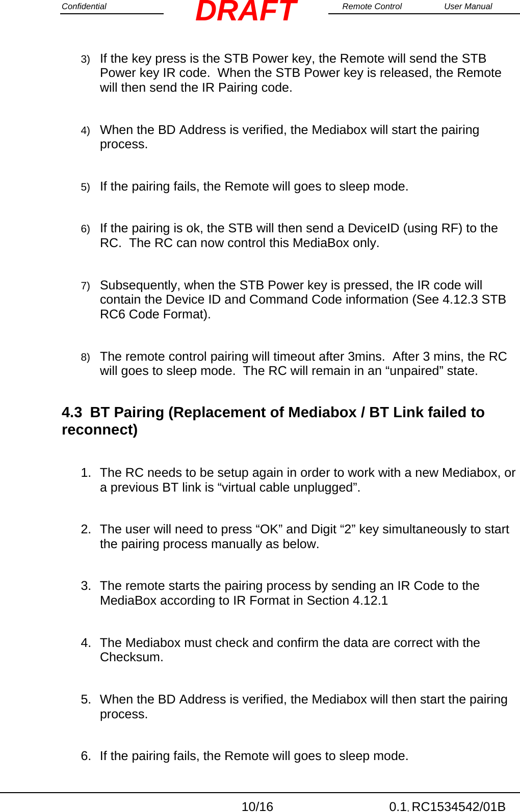 Confidential                                                                                                    Remote Control  User Manual  10/16 0.1, RC1534542/01B DRAFT3)  If the key press is the STB Power key, the Remote will send the STB Power key IR code.  When the STB Power key is released, the Remote will then send the IR Pairing code.  4)  When the BD Address is verified, the Mediabox will start the pairing process.  5)  If the pairing fails, the Remote will goes to sleep mode.  6)  If the pairing is ok, the STB will then send a DeviceID (using RF) to the RC.  The RC can now control this MediaBox only.  7)  Subsequently, when the STB Power key is pressed, the IR code will contain the Device ID and Command Code information (See 4.12.3 STB RC6 Code Format).    8)  The remote control pairing will timeout after 3mins.  After 3 mins, the RC will goes to sleep mode.  The RC will remain in an “unpaired” state. 4.3  BT Pairing (Replacement of Mediabox / BT Link failed to reconnect)  1.  The RC needs to be setup again in order to work with a new Mediabox, or a previous BT link is “virtual cable unplugged”.  2.  The user will need to press “OK” and Digit “2” key simultaneously to start the pairing process manually as below.  3.  The remote starts the pairing process by sending an IR Code to the MediaBox according to IR Format in Section 4.12.1  4.  The Mediabox must check and confirm the data are correct with the Checksum.  5.  When the BD Address is verified, the Mediabox will then start the pairing process.    6.  If the pairing fails, the Remote will goes to sleep mode. 