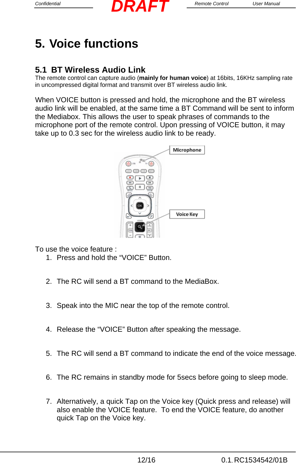 Confidential                                                                                                    Remote Control  User Manual  12/16 0.1, RC1534542/01B DRAFT5. Voice functions 5.1  BT Wireless Audio Link The remote control can capture audio (mainly for human voice) at 16bits, 16KHz sampling rate in uncompressed digital format and transmit over BT wireless audio link.  When VOICE button is pressed and hold, the microphone and the BT wireless audio link will be enabled, at the same time a BT Command will be sent to inform the Mediabox. This allows the user to speak phrases of commands to the microphone port of the remote control. Upon pressing of VOICE button, it may take up to 0.3 sec for the wireless audio link to be ready.                                                      To use the voice feature :                                  1.  Press and hold the “VOICE” Button.    2.  The RC will send a BT command to the MediaBox.  3.  Speak into the MIC near the top of the remote control.  4.  Release the “VOICE” Button after speaking the message.  5.  The RC will send a BT command to indicate the end of the voice message.  6.  The RC remains in standby mode for 5secs before going to sleep mode.  7.  Alternatively, a quick Tap on the Voice key (Quick press and release) will also enable the VOICE feature.  To end the VOICE feature, do another quick Tap on the Voice key.  