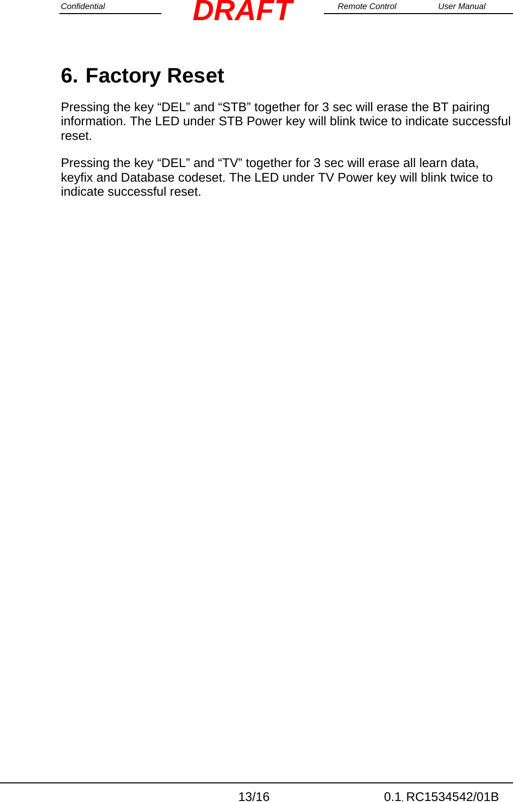 Confidential                                                                                                    Remote Control  User Manual  13/16 0.1, RC1534542/01B DRAFT6. Factory Reset Pressing the key “DEL” and “STB” together for 3 sec will erase the BT pairing information. The LED under STB Power key will blink twice to indicate successful reset. Pressing the key “DEL” and “TV” together for 3 sec will erase all learn data, keyfix and Database codeset. The LED under TV Power key will blink twice to indicate successful reset.    