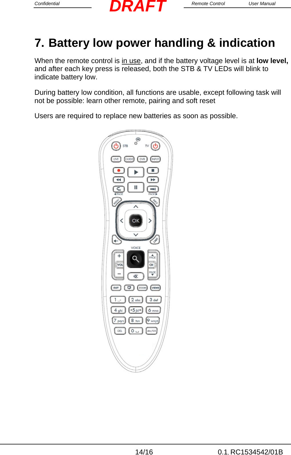 Confidential                                                                                                    Remote Control  User Manual  14/16 0.1, RC1534542/01B DRAFT7. Battery low power handling &amp; indication When the remote control is in use, and if the battery voltage level is at low level, and after each key press is released, both the STB &amp; TV LEDs will blink to indicate battery low.    During battery low condition, all functions are usable, except following task will not be possible: learn other remote, pairing and soft reset Users are required to replace new batteries as soon as possible.                                  