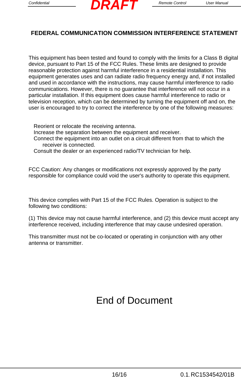 Confidential                                                                                                    Remote Control  User Manual  16/16 0.1, RC1534542/01B DRAFTFEDERAL COMMUNICATION COMMISSION INTERFERENCE STATEMENT  This equipment has been tested and found to comply with the limits for a Class B digital device, pursuant to Part 15 of the FCC Rules. These limits are designed to provide reasonable protection against harmful interference in a residential installation. This equipment generates uses and can radiate radio frequency energy and, if not installed and used in accordance with the instructions, may cause harmful interference to radio communications. However, there is no guarantee that interference will not occur in a particular installation. If this equipment does cause harmful interference to radio or television reception, which can be determined by turning the equipment off and on, the user is encouraged to try to correct the interference by one of the following measures:  Reorient or relocate the receiving antenna. Increase the separation between the equipment and receiver. Connect the equipment into an outlet on a circuit different from that to which the receiver is connected. Consult the dealer or an experienced radio/TV technician for help.  FCC Caution: Any changes or modifications not expressly approved by the party responsible for compliance could void the user&apos;s authority to operate this equipment.  This device complies with Part 15 of the FCC Rules. Operation is subject to the following two conditions:  (1) This device may not cause harmful interference, and (2) this device must accept any interference received, including interference that may cause undesired operation. This transmitter must not be co-located or operating in conjunction with any other antenna or transmitter.    End of Document 