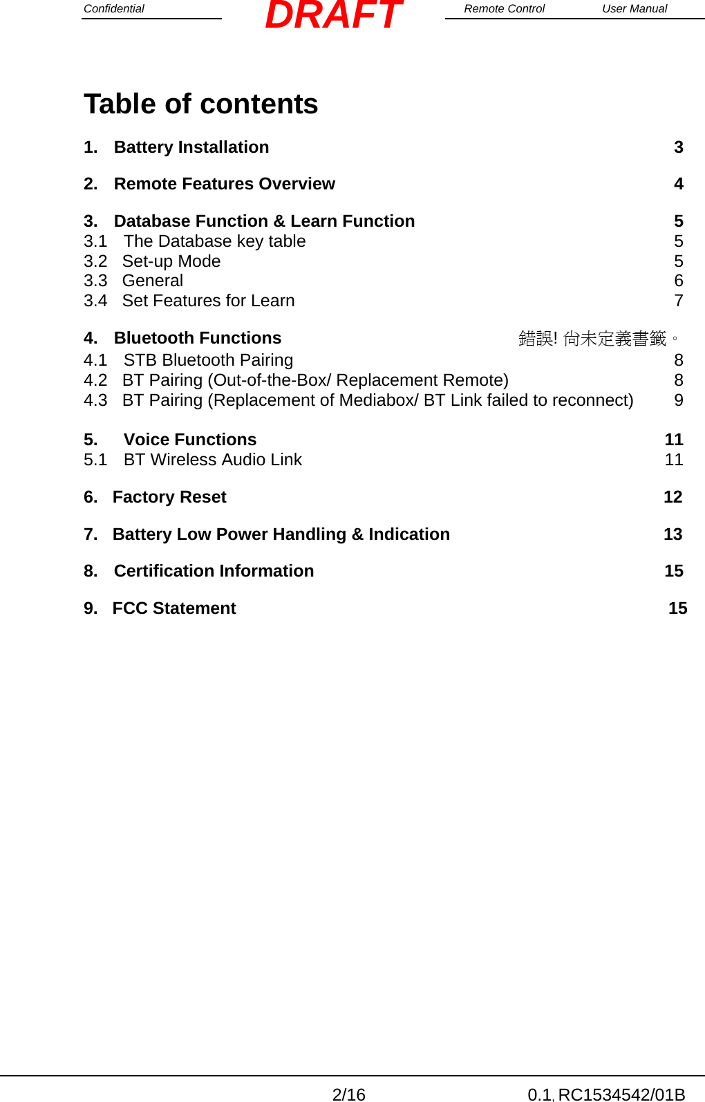 Confidential                                                                                                    Remote Control  User Manual  2/16 0.1, RC1534542/01B DRAFTTable of contents 1.Battery Installation  32.Remote Features Overview  43.Database Function &amp; Learn Function  5   3.1The Database key table  53.2   Set-up Mode  5 3.3   General  6 3.4   Set Features for Learn  7              4.Bluetooth Functions  錯誤! 尚未定義書籤。 4.1STB Bluetooth Pairing  84.2   BT Pairing (Out-of-the-Box/ Replacement Remote)  8 4.3   BT Pairing (Replacement of Mediabox/ BT Link failed to reconnect)  9          5.Voice Functions 115.1BT Wireless Audio Link  116.   Factory Reset                                                        12     7.   Battery Low Power Handling &amp; Indication          13 8.Certification Information  15 9.   FCC Statement            15 