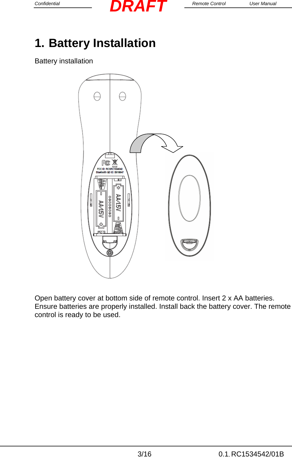 Confidential                                                                                                    Remote Control  User Manual  3/16 0.1, RC1534542/01B DRAFT1. Battery Installation Battery installation                        Open battery cover at bottom side of remote control. Insert 2 x AA batteries. Ensure batteries are properly installed. Install back the battery cover. The remote control is ready to be used. 