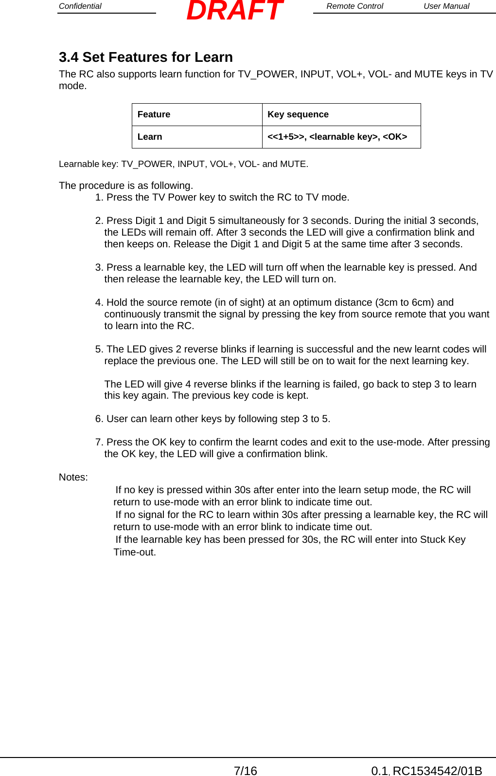 Confidential                                                                                                    Remote Control  User Manual  7/16 0.1, RC1534542/01B DRAFT3.4 Set Features for Learn The RC also supports learn function for TV_POWER, INPUT, VOL+, VOL- and MUTE keys in TV mode.  Feature  Key sequence  Learn  &lt;&lt;1+5&gt;&gt;, &lt;learnable key&gt;, &lt;OK&gt;   Learnable key: TV_POWER, INPUT, VOL+, VOL- and MUTE.   The procedure is as following.  1. Press the TV Power key to switch the RC to TV mode.   2. Press Digit 1 and Digit 5 simultaneously for 3 seconds. During the initial 3 seconds, the LEDs will remain off. After 3 seconds the LED will give a confirmation blink and then keeps on. Release the Digit 1 and Digit 5 at the same time after 3 seconds.   3. Press a learnable key, the LED will turn off when the learnable key is pressed. And then release the learnable key, the LED will turn on.   4. Hold the source remote (in of sight) at an optimum distance (3cm to 6cm) and continuously transmit the signal by pressing the key from source remote that you want to learn into the RC.   5. The LED gives 2 reverse blinks if learning is successful and the new learnt codes will replace the previous one. The LED will still be on to wait for the next learning key.   The LED will give 4 reverse blinks if the learning is failed, go back to step 3 to learn this key again. The previous key code is kept.  6. User can learn other keys by following step 3 to 5.   7. Press the OK key to confirm the learnt codes and exit to the use-mode. After pressing the OK key, the LED will give a confirmation blink.   Notes:  　　If no key is pressed within 30s after enter into the learn setup mode, the RC will return to use-mode with an error blink to indicate time out.  　　If no signal for the RC to learn within 30s after pressing a learnable key, the RC will return to use-mode with an error blink to indicate time out.  　　If the learnable key has been pressed for 30s, the RC will enter into Stuck Key Time-out.  