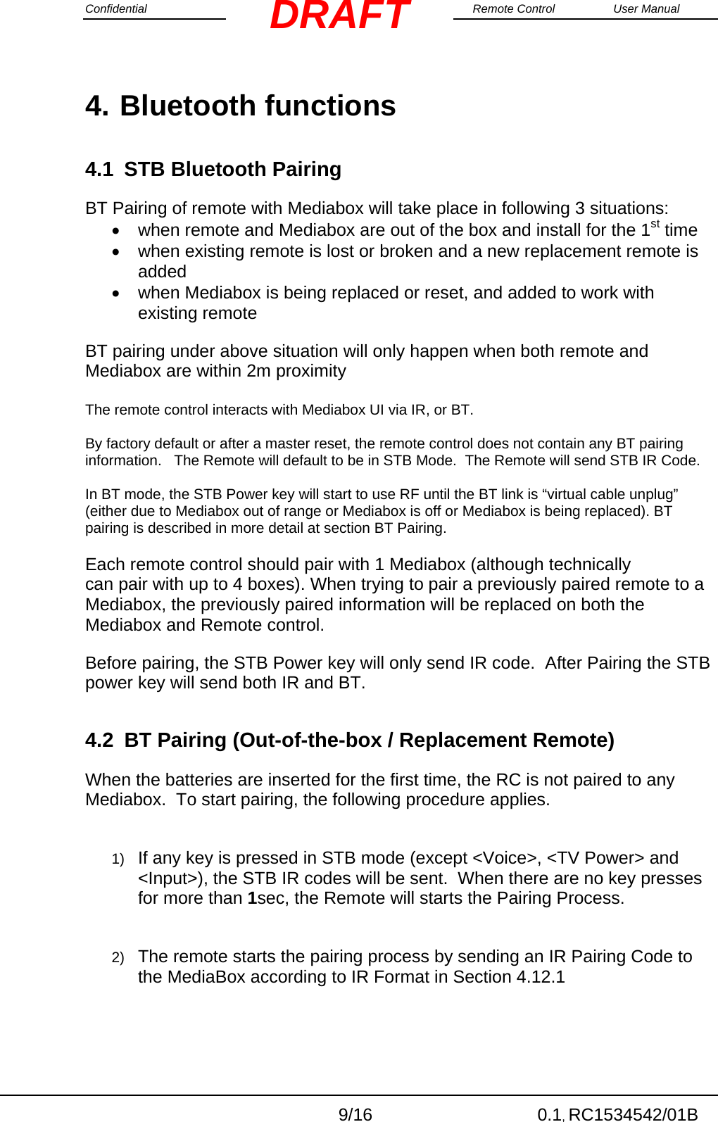 Confidential                                                                                                    Remote Control  User Manual  9/16 0.1, RC1534542/01B DRAFT4. Bluetooth functions 4.1  STB Bluetooth Pairing BT Pairing of remote with Mediabox will take place in following 3 situations:    when remote and Mediabox are out of the box and install for the 1st time   when existing remote is lost or broken and a new replacement remote is added   when Mediabox is being replaced or reset, and added to work with existing remote BT pairing under above situation will only happen when both remote and Mediabox are within 2m proximity  The remote control interacts with Mediabox UI via IR, or BT.   By factory default or after a master reset, the remote control does not contain any BT pairing information.   The Remote will default to be in STB Mode.  The Remote will send STB IR Code.  In BT mode, the STB Power key will start to use RF until the BT link is “virtual cable unplug” (either due to Mediabox out of range or Mediabox is off or Mediabox is being replaced). BT pairing is described in more detail at section BT Pairing. Each remote control should pair with 1 Mediabox (although technically can pair with up to 4 boxes). When trying to pair a previously paired remote to a Mediabox, the previously paired information will be replaced on both the Mediabox and Remote control. Before pairing, the STB Power key will only send IR code.  After Pairing the STB power key will send both IR and BT. 4.2  BT Pairing (Out-of-the-box / Replacement Remote) When the batteries are inserted for the first time, the RC is not paired to any Mediabox.  To start pairing, the following procedure applies.  1)  If any key is pressed in STB mode (except &lt;Voice&gt;, &lt;TV Power&gt; and &lt;Input&gt;), the STB IR codes will be sent.  When there are no key presses for more than 1sec, the Remote will starts the Pairing Process.  2)  The remote starts the pairing process by sending an IR Pairing Code to the MediaBox according to IR Format in Section 4.12.1  