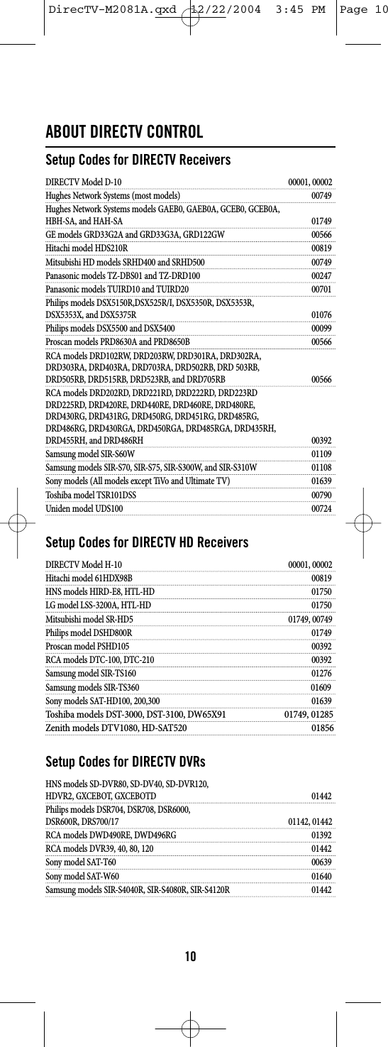 ABOUT DIRECTV CONTROLSetup Codes for DIRECTV ReceiversDIRECTV Model D-10 00001, 00002Hughes Network Systems (most models) 00749Hughes Network Systems models GAEB0, GAEB0A, GCEB0, GCEB0A,HBH-SA, and HAH-SA 01749GE models GRD33G2A and GRD33G3A, GRD122GW 00566Hitachi model HDS210R 00819Mitsubishi HD models SRHD400 and SRHD500 00749Panasonic models TZ-DBS01 and TZ-DRD100 00247Panasonic models TUIRD10 and TUIRD20 00701Philips models DSX5150R,DSX525R/I, DSX5350R, DSX5353R,DSX5353X, and DSX5375R 01076Philips models DSX5500 and DSX5400 00099Proscan models PRD8630A and PRD8650B 00566RCA models DRD102RW, DRD203RW, DRD301RA, DRD302RA,DRD303RA, DRD403RA, DRD703RA, DRD502RB, DRD 503RB,DRD505RB, DRD515RB, DRD523RB, and DRD705RB 00566RCA models DRD202RD, DRD221RD, DRD222RD, DRD223RDDRD225RD, DRD420RE, DRD440RE, DRD460RE, DRD480RE,DRD430RG, DRD431RG, DRD450RG, DRD451RG, DRD485RG,DRD486RG, DRD430RGA, DRD450RGA, DRD485RGA, DRD435RH,DRD455RH, and DRD486RH 00392Samsung model SIR-S60W 01109Samsung models SIR-S70, SIR-S75, SIR-S300W, and SIR-S310W 01108Sony models (All models except TiVo and Ultimate TV) 01639Toshiba model TSR101DSS 00790Uniden model UDS100 00724Setup Codes for DIRECTV HD ReceiversDIRECTV Model H-10 00001, 00002Hitachi model 61HDX98B 00819HNS models HIRD-E8, HTL-HD 01750LG model LSS-3200A, HTL-HD 01750Mitsubishi model SR-HD5 01749, 00749Philips model DSHD800R 01749Proscan model PSHD105 00392RCA models DTC-100, DTC-210 00392Samsung model SIR-TS16001276Samsung models SIR-TS360                                                                                        01609Sony models SAT-HD100, 200,300 01639Toshiba models DST-3000, DST-3100, DW65X91 01749, 01285Zenith models DTV1080, HD-SAT520 01856Setup Codes for DIRECTV DVRsHNS models SD-DVR80, SD-DV40, SD-DVR120,HDVR2, GXCEBOT, GXCEBOTD  01442Philips models DSR704, DSR708, DSR6000,DSR600R, DRS700/17 01142, 01442RCA models DWD490RE, DWD496RG 01392RCA models DVR39, 40, 80, 120 01442Sony model SAT-T60 00639Sony model SAT-W60 01640Samsung models SIR-S4040R, SIR-S4080R, SIR-S4120R 0144210DirecTV-M2081A.qxd  12/22/2004  3:45 PM  Page 10