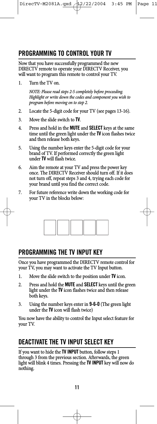 PROGRAMMING TO CONTROL YOUR TVNow that you have successfully programmed the newDIRECTV remote to operate your DIRECTV Receiver, youwill want to program this remote to control your TV.1. Turn the TV on.NOTE: Please read steps 2-5 completely before proceeding.Highlight or write down the codes and component you wish toprogram before moving on to step 2.2. Locate the 5-digit code for your TV (see pages 13-16).3. Move the slide switch to TV.4. Press and hold in the MUTEand SELECTkeys at the sametime until the green light under the TVicon flashes twiceand then release both keys.5. Using the number keys enter the 5-digit code for yourbrand of TV. If performed correctly the green lightunder TVwill flash twice.6. Aim the remote at your TV and press the power keyonce. The DIRECTV Receiver should turn off. If it doesnot turn off, repeat steps 3 and 4, trying each code foryour brand until you find the correct code.7. For future reference write down the working code foryour TV in the blocks below:PROGRAMMING THE TV INPUT KEYOnce you have programmed the DIRECTV remote control foryour TV, you may want to activate the TV Input button.1. Move the slide switch to the position under TVicon.2. Press and hold the MUTEand SELECTkeys until the greenlight under the TVicon flashes twice and then releaseboth keys.3. Using the number keys enter in 9-6-0(The green lightunder the TVicon will flash twice)You now have the ability to control the Input select feature foryour TV.DEACTIVATE THE TV INPUT SELECT KEYIf you want to hide the TV INPUTbutton, follow steps 1through 3 from the previous section. Afterwards, the greenlight will blink 4 times. Pressing the TV INPUTkey will now donothing.11DirecTV-M2081A.qxd  12/22/2004  3:45 PM  Page 11