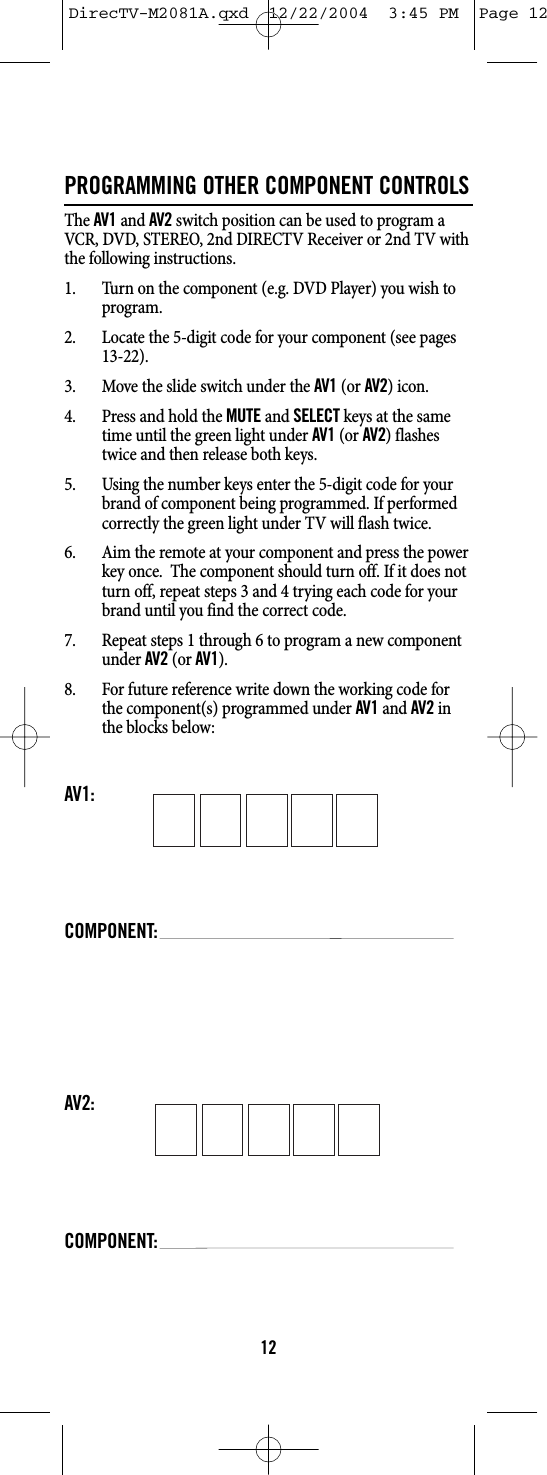 PROGRAMMING OTHER COMPONENT CONTROLSThe AV1and AV2switch position can be used to program aVCR, DVD, STEREO, 2nd DIRECTV Receiver or 2nd TV withthe following instructions.1. Turn on the component (e.g. DVD Player) you wish toprogram.2. Locate the 5-digit code for your component (see pages13-22).3. Move the slide switch under the AV1(or AV2) icon.4. Press and hold the MUTEand SELECTkeys at the sametime until the green light under AV1(or AV2) flashestwice and then release both keys.5. Using the number keys enter the 5-digit code for yourbrand of component being programmed. If performedcorrectly the green light under TV will flash twice.6. Aim the remote at your component and press the powerkey once.  The component should turn off. If it does notturn off, repeat steps 3 and 4 trying each code for yourbrand until you find the correct code.7. Repeat steps 1 through 6 to program a new componentunder AV2(or AV1).8. For future reference write down the working code forthe component(s) programmed under AV1and AV2inthe blocks below:AV1:COMPONENT:AV2:COMPONENT:12DirecTV-M2081A.qxd  12/22/2004  3:45 PM  Page 12