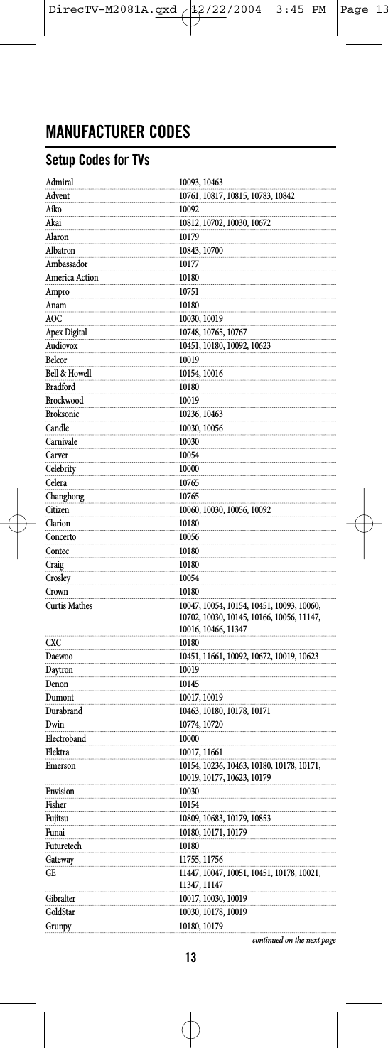 MANUFACTURER CODESSetup Codes for TVsAdmiral 10093, 10463Advent 10761, 10817, 10815, 10783, 10842Aiko 10092Akai 10812, 10702, 10030, 10672Alaron 10179Albatron 10843, 10700Ambassador 10177America Action 10180Ampro 10751Anam 10180AOC 10030, 10019Apex Digital 10748, 10765, 10767Audiovox 10451, 10180, 10092, 10623Belcor 10019Bell &amp; Howell 10154, 10016Bradford 10180Brockwood 10019Broksonic 10236, 10463Candle 10030, 10056Carnivale 10030Carver 10054Celebrity 10000Celera 10765Changhong 10765Citizen 10060, 10030, 10056, 10092Clarion 10180Concerto 10056Contec 10180Craig 10180Crosley 10054Crown 10180Curtis Mathes 10047, 10054, 10154, 10451, 10093, 10060, 10702, 10030, 10145, 10166, 10056, 11147, 10016, 10466, 11347CXC 10180Daewoo 10451, 11661, 10092, 10672, 10019, 10623Daytron 10019Denon 10145Dumont 10017, 10019Durabrand 10463, 10180, 10178, 10171Dwin 10774, 10720Electroband 10000Elektra 10017, 11661Emerson 10154, 10236, 10463, 10180, 10178, 10171, 10019, 10177, 10623, 10179Envision 10030Fisher 10154Fujitsu 10809, 10683, 10179, 10853Funai 10180, 10171, 10179Futuretech 10180Gateway 11755, 11756GE 11447, 10047, 10051, 10451, 10178, 10021, 11347, 11147Gibralter 10017, 10030, 10019GoldStar 10030, 10178, 10019Grunpy 10180, 10179continued on the next page13DirecTV-M2081A.qxd  12/22/2004  3:45 PM  Page 13